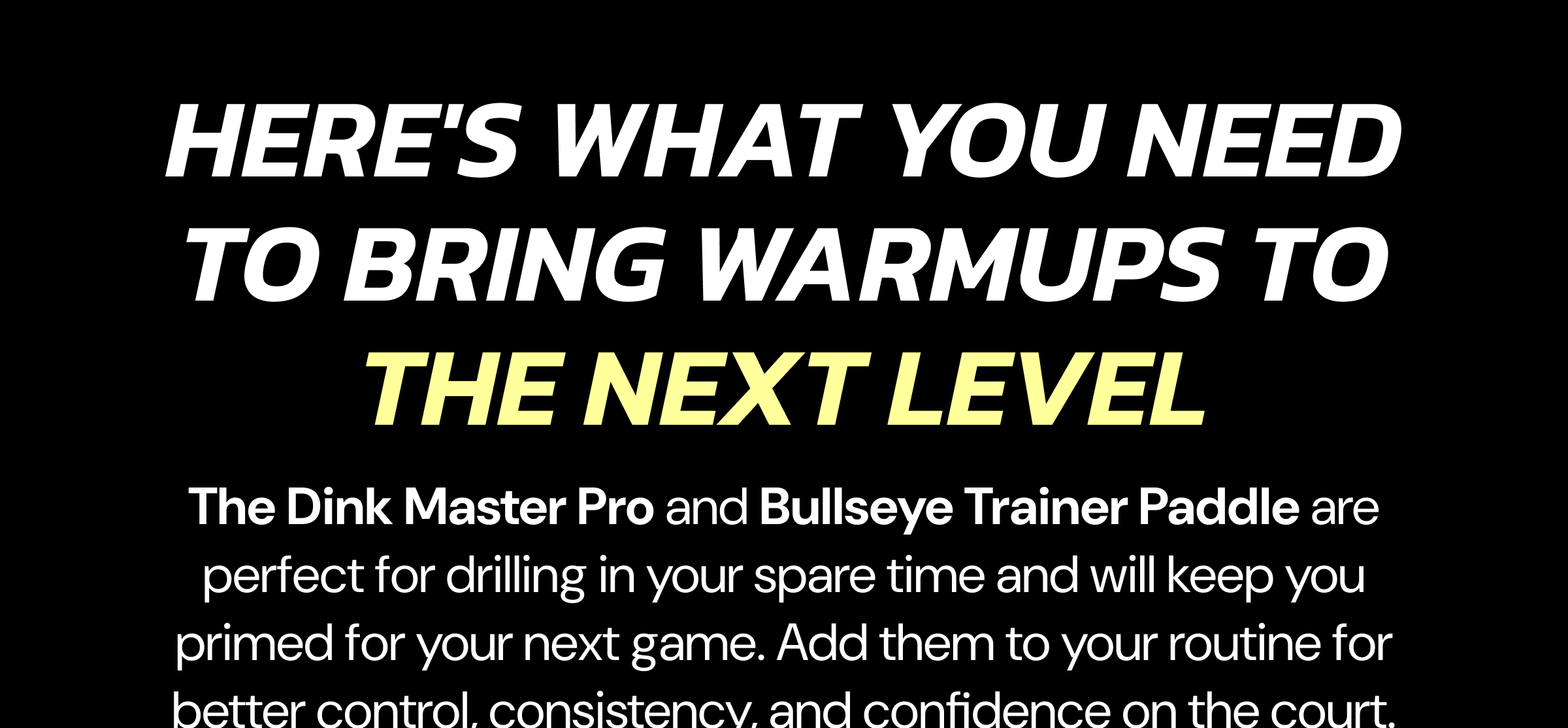 Here's what you need to bring warmups to the next level The Dink Master Pro and Bullseye Trainer Paddle are perfect for drilling in your spare time and will keep you primed for your next game. Add them to your routine for better control, consistency, and confidence on the court.