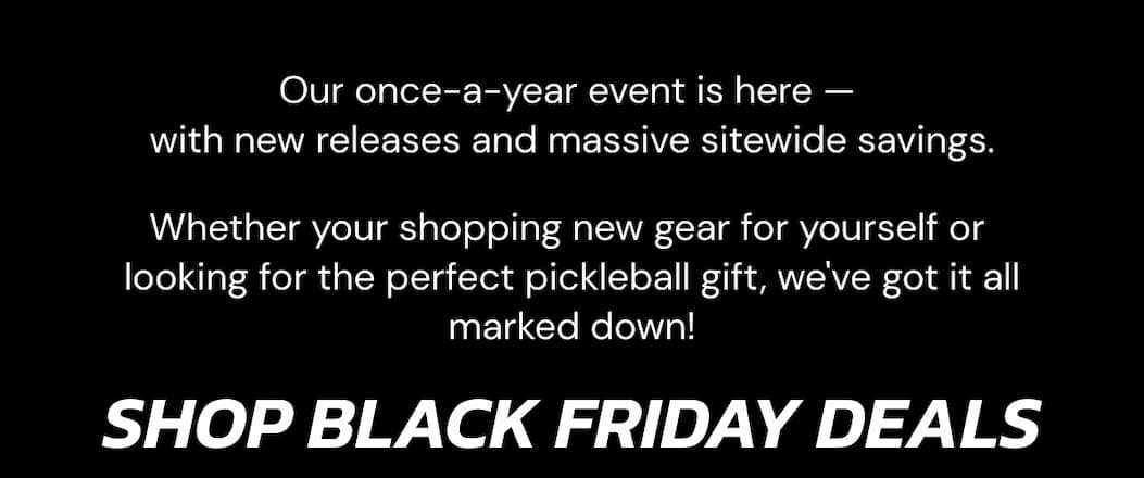 Our once-a-year event is here —  with new releases and massive sitewide savings. Whether your shopping new gear for yourself or  looking for the perfect pickleball gift, we've got it all marked down! Shop Black Friday Deals