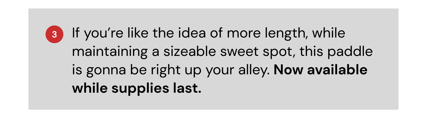 3: If you're kike the idea of more length, while maintaining a sizeable sweet spot, this paddle is gonna be right up your alley. Now available while supplies last.