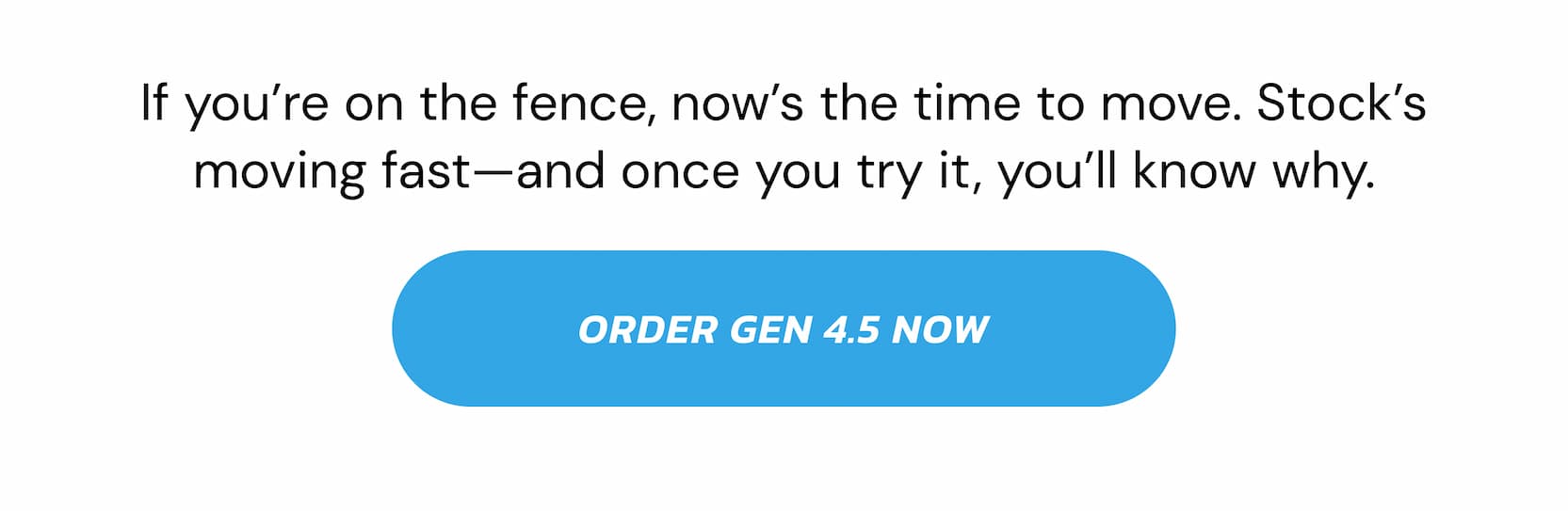 If you're on the fence, now's the time to move. Stock's moving fast—and once you try it, you'll know why. Order Gen 4.5 Now