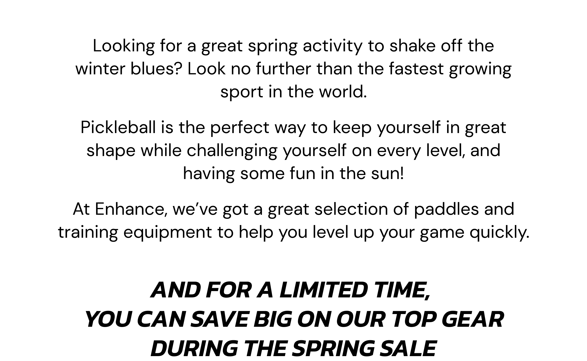 Looking for a great spring activity to shake off the winter blues? Look no further than the fastest growing sport in the world. Pickleball is the perfect way to keep yourself in great shape while challenging yourself on every level, and having some fun in the sun! At Enhance, we've got a great selection of paddles and training equipment to help you level up your game quickly. And for a limited time,  you can save big on our top gear during the Spring Sale