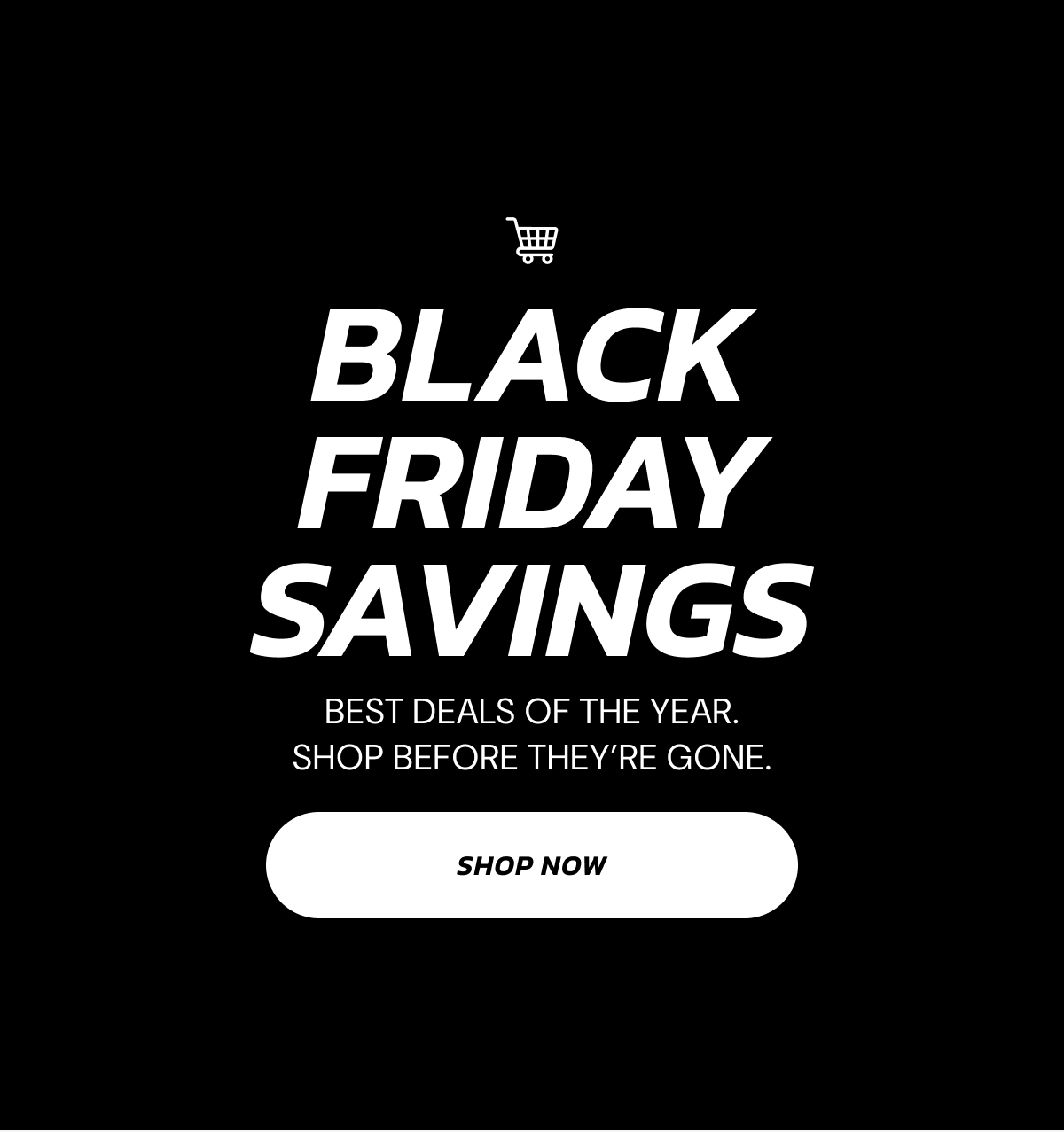 BLACK FRIDAY SAVINGS Best deals of the year. shop before they're gone. Shop Now