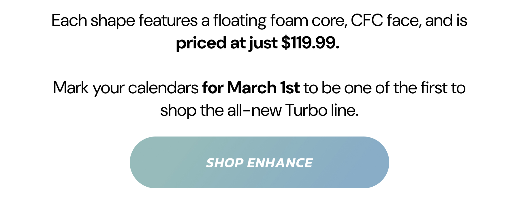 Each shape features a floating foam core, CFC face, and is priced at just $119.99. Mark your calendars for March 1st to be one of the first to shop the all-new Turbo line.