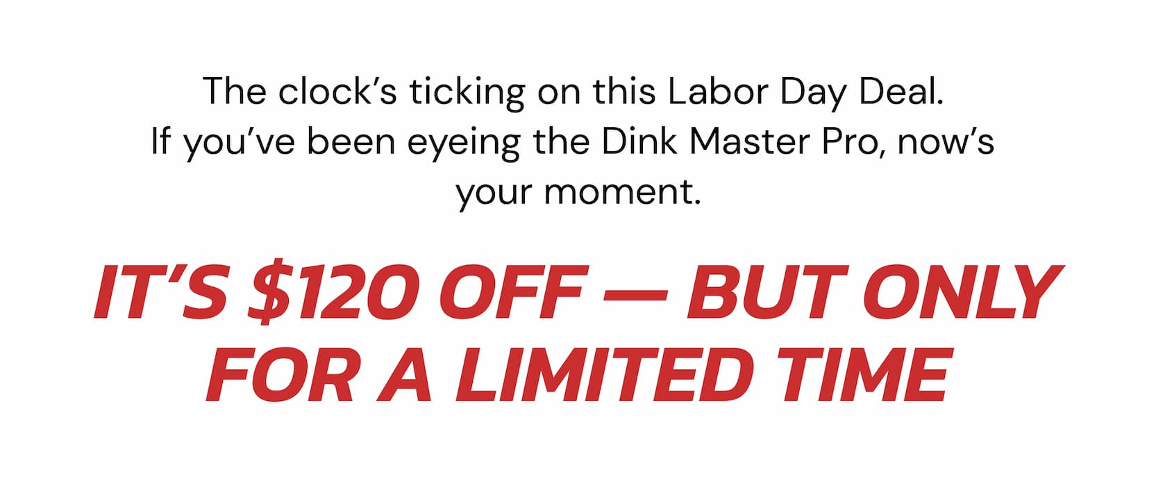 The clock's ticking on this Labor Day Deal.  If you've been eyeing the Dink Master Pro, now's  your moment. The Gen 4.5 was designed from scratch with a true full foam core, internal air cells, and triple-layer  T700 carbon coat. It delivers the kind of connected, high-performance  feel that's usually reserved for $250+ paddles. It's $120 off — but only for a limited time