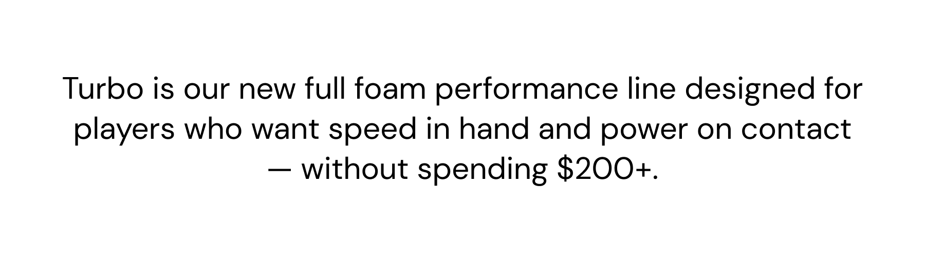 Turbo is our new full foam performance line designed for players who want speed in hand and power on contact — without spending $200+.