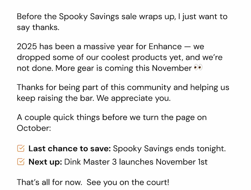 Before the Spooky Savings sale wraps up, I just want to say thanks. 2025 has been a massive year for Enhance — we dropped some of our coolest products yet, and we're not done. More gear is coming this November 👀 Thanks for being part of this community and helping us keep raising the bar. We appreciate you. A couple quick things before we turn the page on October: Last chance to save: Spooky Savings ends tonight. Next up: Dink Master 3 launches November 1st That's all for now.  See you on the court!