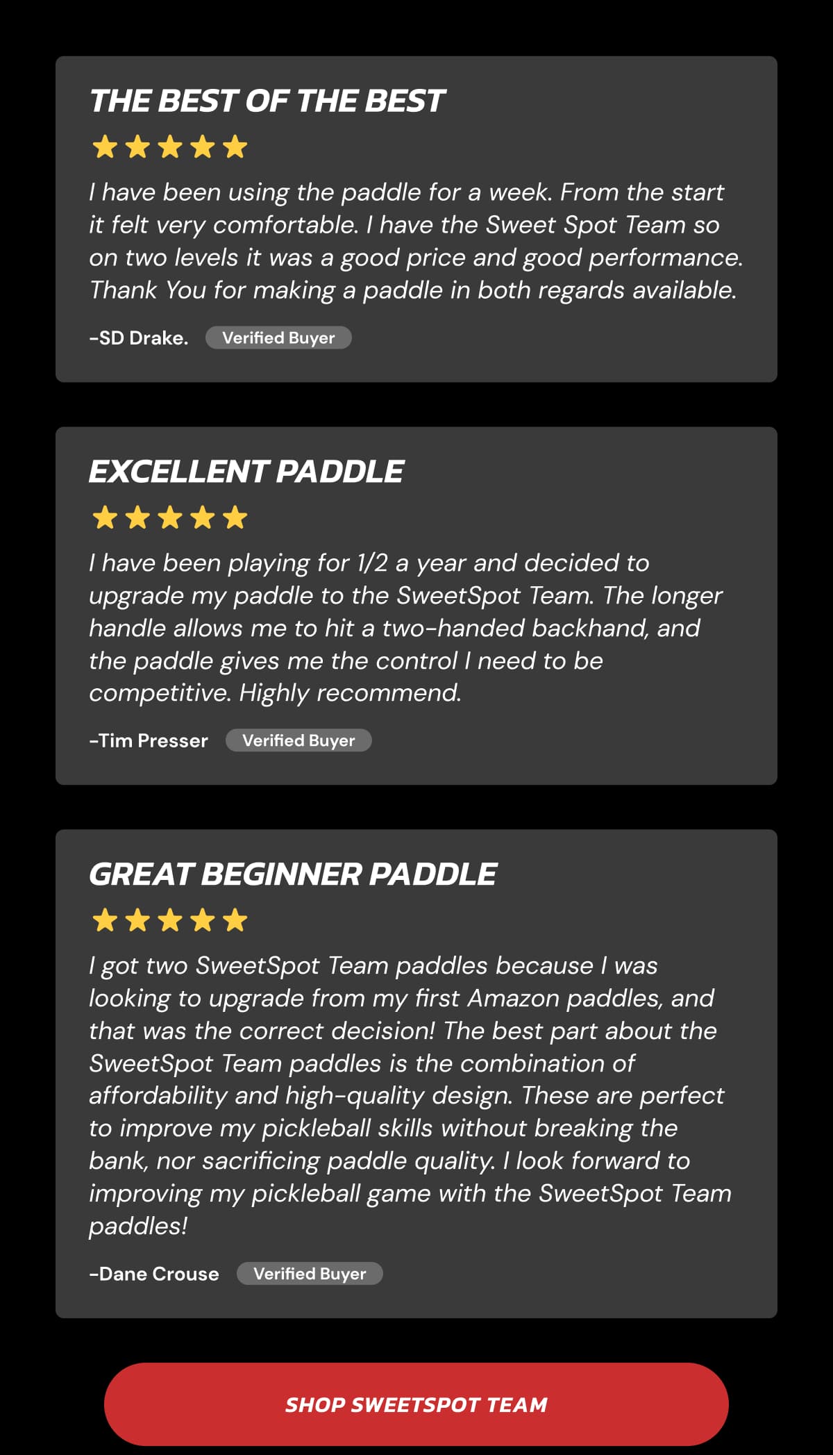 The Best of the Best I have been using the paddle for a week. From the start it felt very comfortable. I have the Sweet Spot Team so on two levels it was a good price and good performance. Thank You for making a paddle in both regards available. -SD Drake. Verified Buyer Excellent Paddle I have been playing for 1/2 a year and decided to upgrade my paddle to the SweetSpot Team. The longer handle allows me to hit a two-handed backhand, and the paddle gives me the control I need to be competitive. Highly recommend. -Tim Presser Verified Buyer Great Beginner Paddle I got two SweetSpot Team paddles because I was looking to upgrade from my first Amazon paddles, and that was the correct decision! The best part about the SweetSpot Team paddles is the combination of affordability and high-quality design. These are perfect to improve my pickleball skills without breaking the bank, nor sacrificing paddle quality. I look forward to improving my pickleball game with the SweetSpot Team paddles! -Dane Crouse Verified Buyer Shop SweetSpot Team