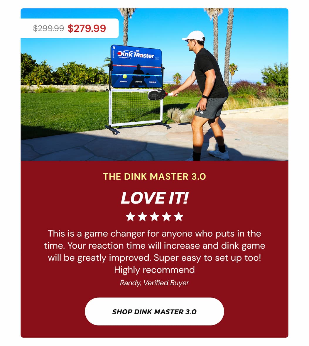 $299.99 $279.99 The Dink Master 3.0 Love it! This is a game changer for anyone who puts in the time. Your reaction time will increase and dink game will be greatly improved. Super easy to set up too! Highly recommend Randy, Verified Buyer Shop dink master 3.0