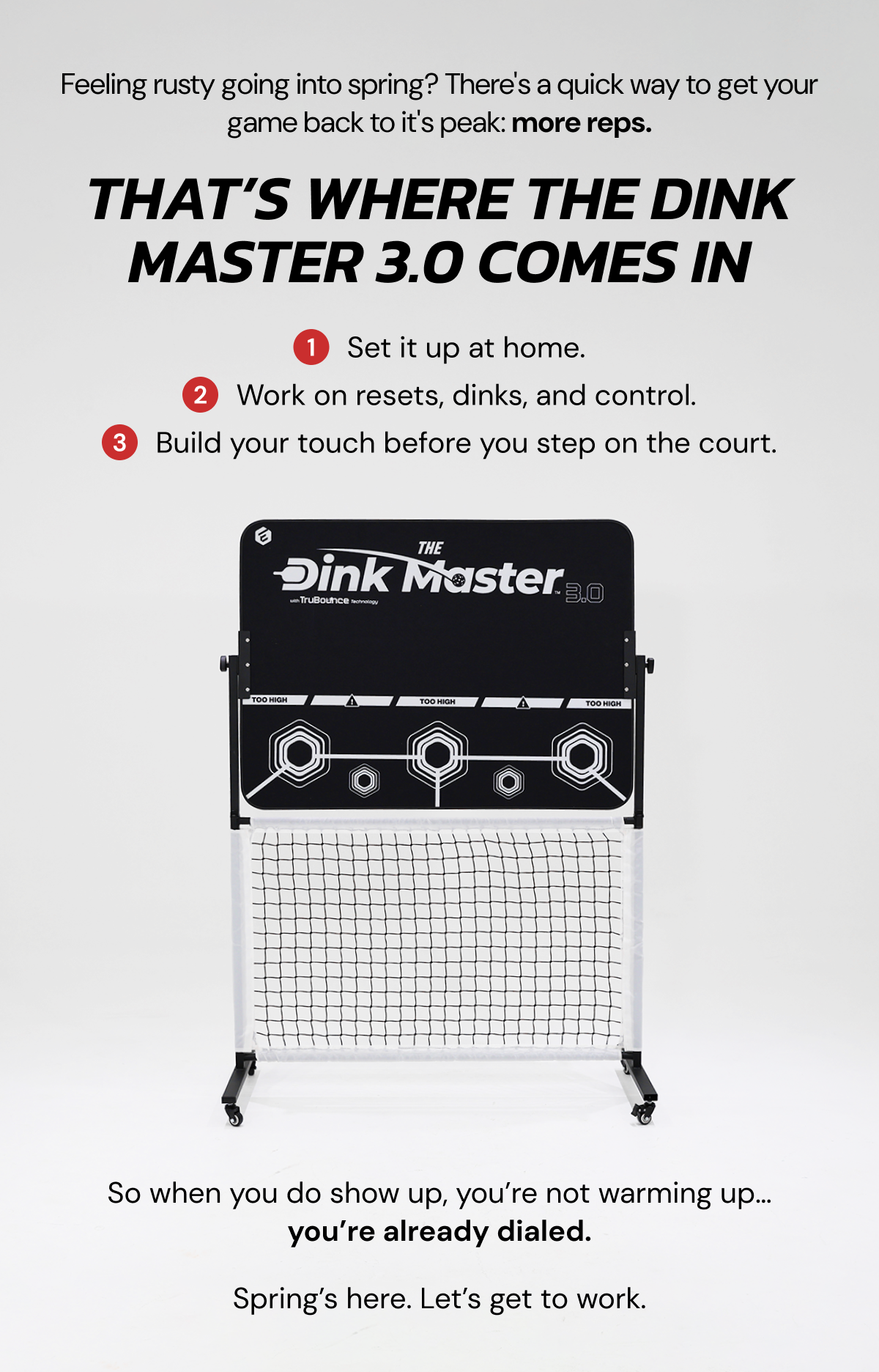Feeling rusty going into spring? There's a quick way to get your game back to it's peak: more reps. That's where the dink master 3.0 comes in. 1: set i tup at home. 2: work on resets, dinks, and control. 3: build your touch before you step on the court. So when you do show up, you're not warming up... you're already dialed. Spring's here. Let's get to work.