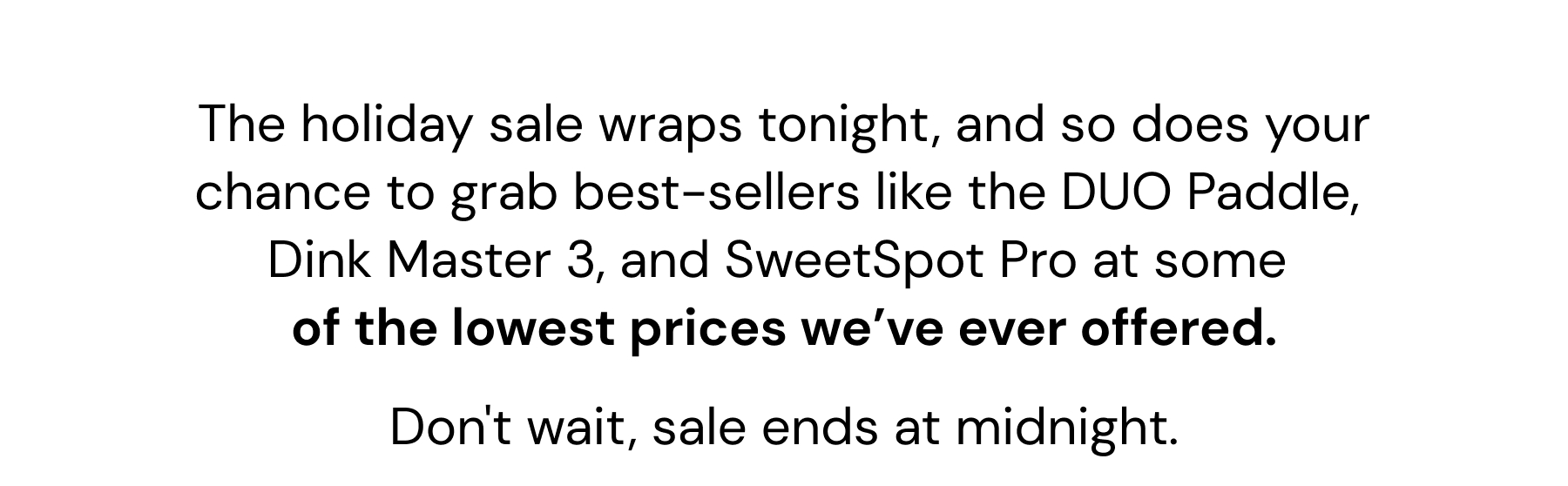 The holiday sale wraps tonight, and so does your chance to grab best-sellers like the DUO Paddle, Dink Master 3, and SweetSpot Pro at some of the lowest prices we've ever offered. Don't wait, sale ends at midnight.