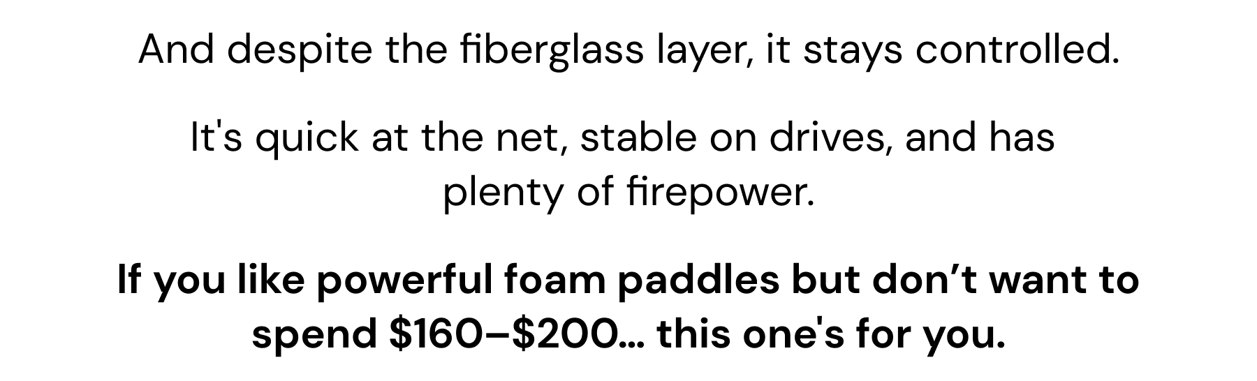 And despite the fiberglass layer, it stays controlled. It's quick at the net, stable on drives, and has  plenty of firepower. If you like powerful foam paddles but don't want to spend $160–$200… this one's for you.