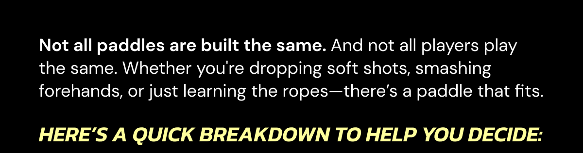 Not all paddles are built the same. And not all players play the same. Whether you're dropping soft shots, smashing forehands, or just learning the ropes—there's a paddle that fits. Here's a quick breakdown to help you decide: