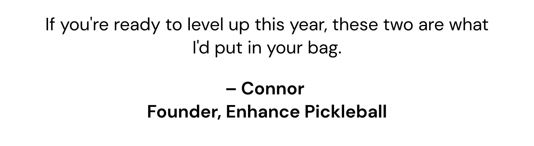 If you're ready to level up this year, these two are what I'd put in your bag. - Connor, Founder, Enhance Pickleball