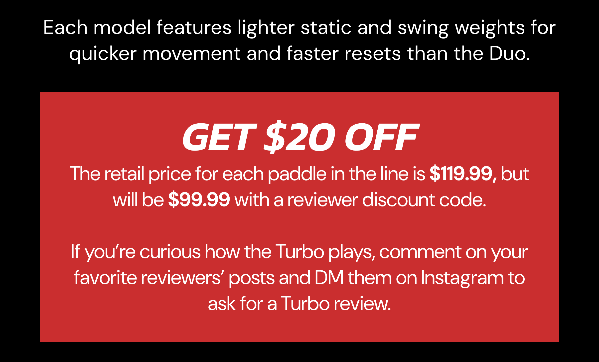 Each model features lighter static and swing weights for quicker movement and faster resets than the Duo. Get $20 OFF. The retail price for each paddle in the line is $119.99, but will be $99.99 with a reviewer discount code. If you're curios how the Turbo plays, comment on your favorite reviewers' posts and DM them on Instagram to ask for a Turbo review.