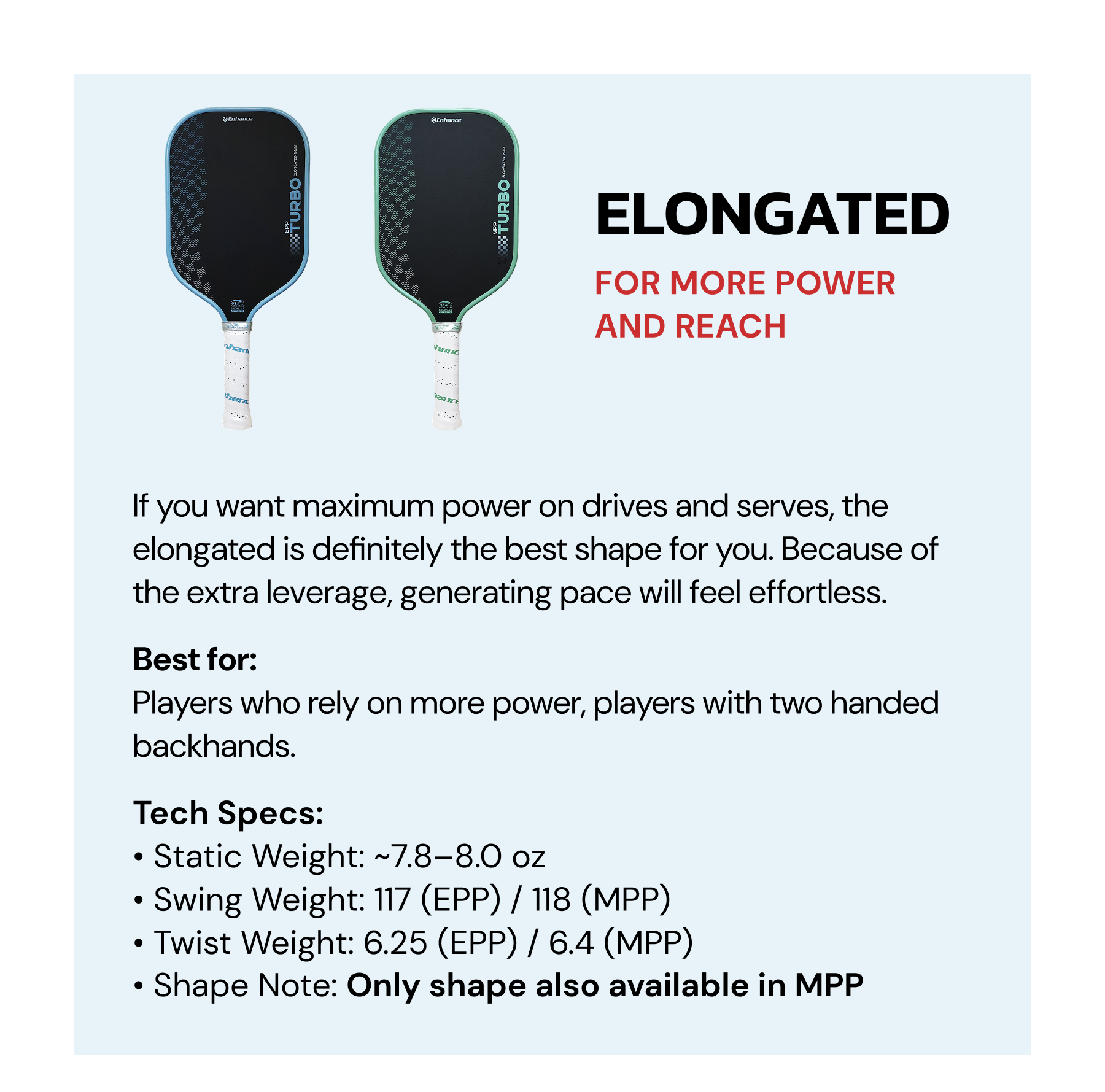 Elongated: For more power and reach. If you want maximum power on drives and serves, the elongated is definitely the best shape for you. Because of the extra leverage, generating pace will feel effortless. Best for: Players who rely on more power, players with two handed backhands.