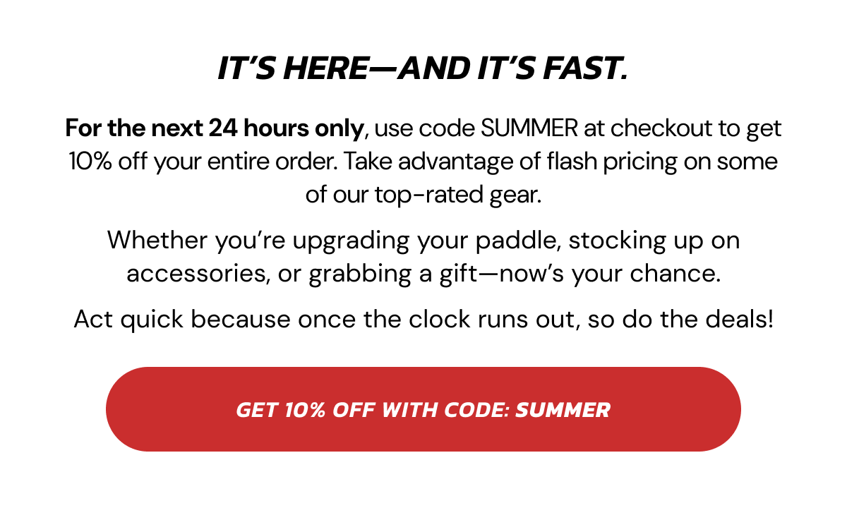 It's here—and it's fast. For the next 24 hours only, use code SUMMER at checkout to get 10% off your entire order. Take advantage of flash pricing on some of our top-rated gear. Whether you're upgrading your paddle, stocking up on accessories, or grabbing a gift—now's your chance. Act quick because once the clock runs out, so do the deals! get 10% OFF with code: SUMMER