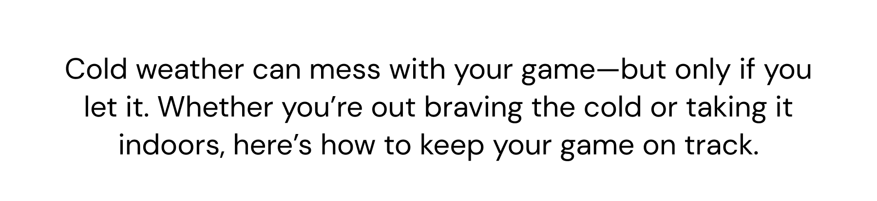 Cold weather can mess with your game—but only if you let it. Whether you're out braving the cold or taking it indoors, here's how to keep your game on track.