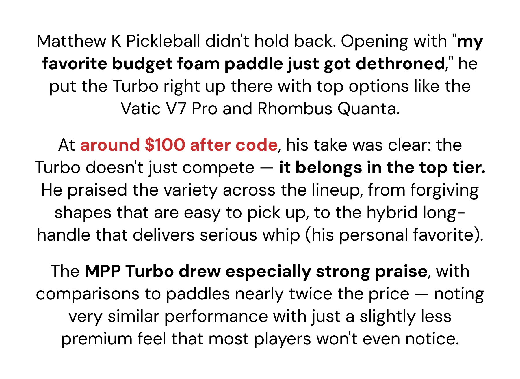 Matthew K Pickleball didn't hold back. Opening with "my favorite budget foam paddle just got dethroned," he put the Turbo right up there with top options like the Vatic V7 Pro and Rhombus Quanta. At around $100 after code, his take was clear: the Turbo doesn't just compete — it belongs in the top tier. He praised the variety across the lineup, from forgiving shapes that are easy to pick up, to the hybrid long-handle that delivers serious whip (his personal favorite). The MPP Turbo drew especially strong praise, with comparisons to paddles nearly twice the price — noting very similar performance with just a slightly less premium feel that most players won't even notice.