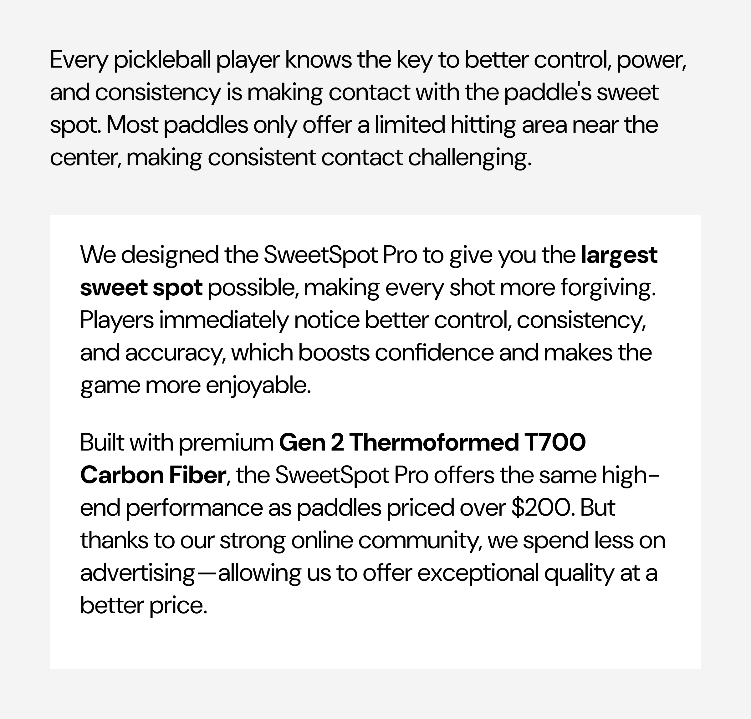 Every pickleball player knows the key to better control, power, and consistency is making contact with the paddle's sweet spot. Most paddles only offer a limited hitting area near the center, making consistent contact challenging.We designed the SweetSpot Pro to give you the largest sweet spot possible, making every shot more forgiving. Players immediately notice better control, consistency, and accuracy, which boosts confidence and makes the game more enjoyable. Built with premium Gen 2 Thermoformed T700 Carbon Fiber, the SweetSpot Pro offers the same high-end performance as paddles priced over $200. But thanks to our strong online community, we spend less on advertising—allowing us to offer exceptional quality at a better price.