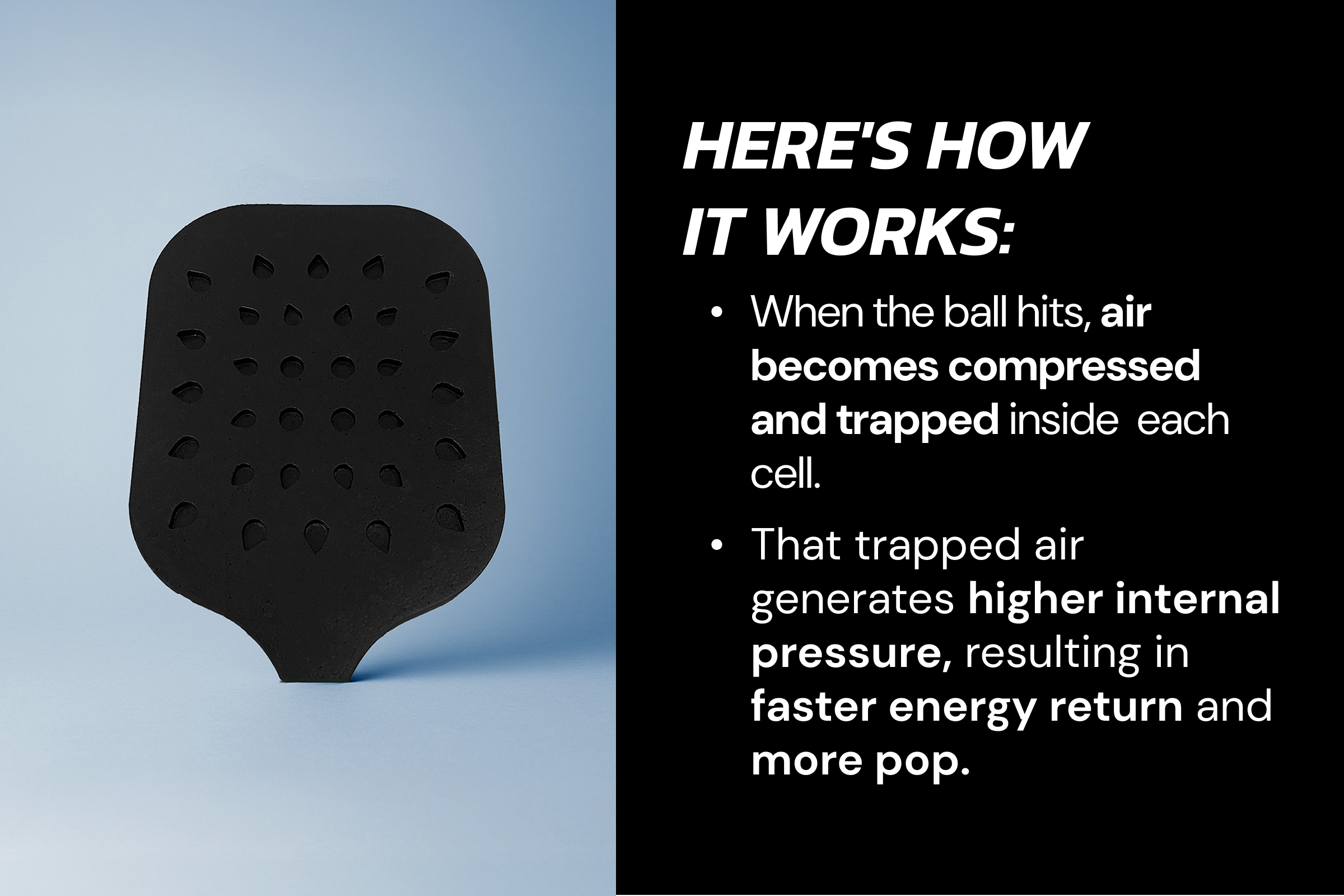 Here's how  it works: When the ball hits, air becomes compressed and trapped inside  each cell. That trapped air generates higher internal pressure, resulting in faster energy return and more pop.