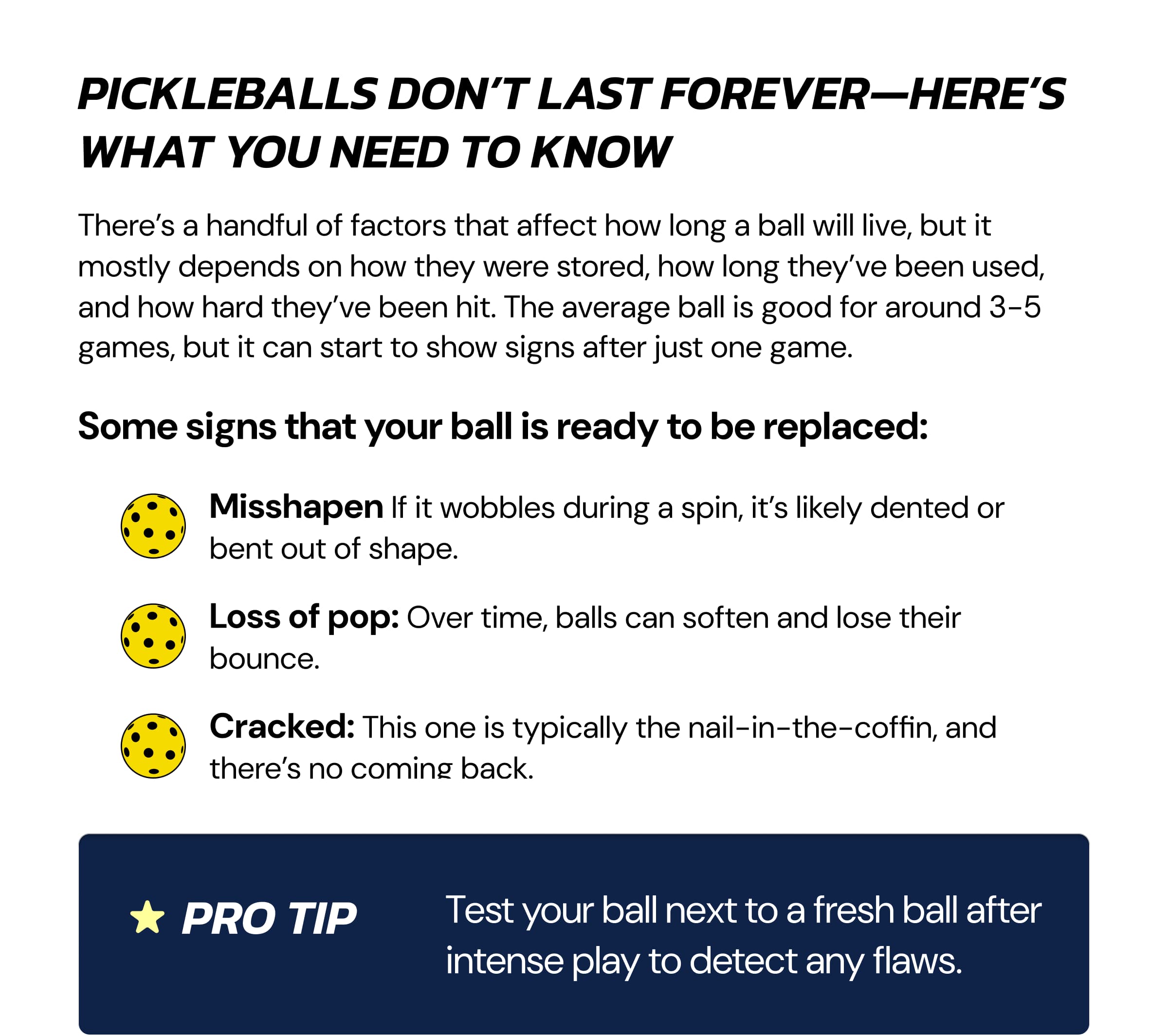 Pickleballs Don't Last Forever—Here's What You Need to Know There's a handful of factors that affect how long a ball will live, but it mostly depends on how they were stored, how long they've been used, and how hard they've been hit. The average ball is good for around 3-5 games, but it can start to show signs after just one game. Some signs that your ball is ready to be replaced: Misshapen If it wobbles during a spin, it's likely dented or bent out of shape. Loss of pop: Over time, balls can soften and lose their bounce. Cracked: This one is typically the nail-in-the-coffin, and there's no coming back.  Pro tip Test your ball next to a fresh ball after intense play to detect any flaws.