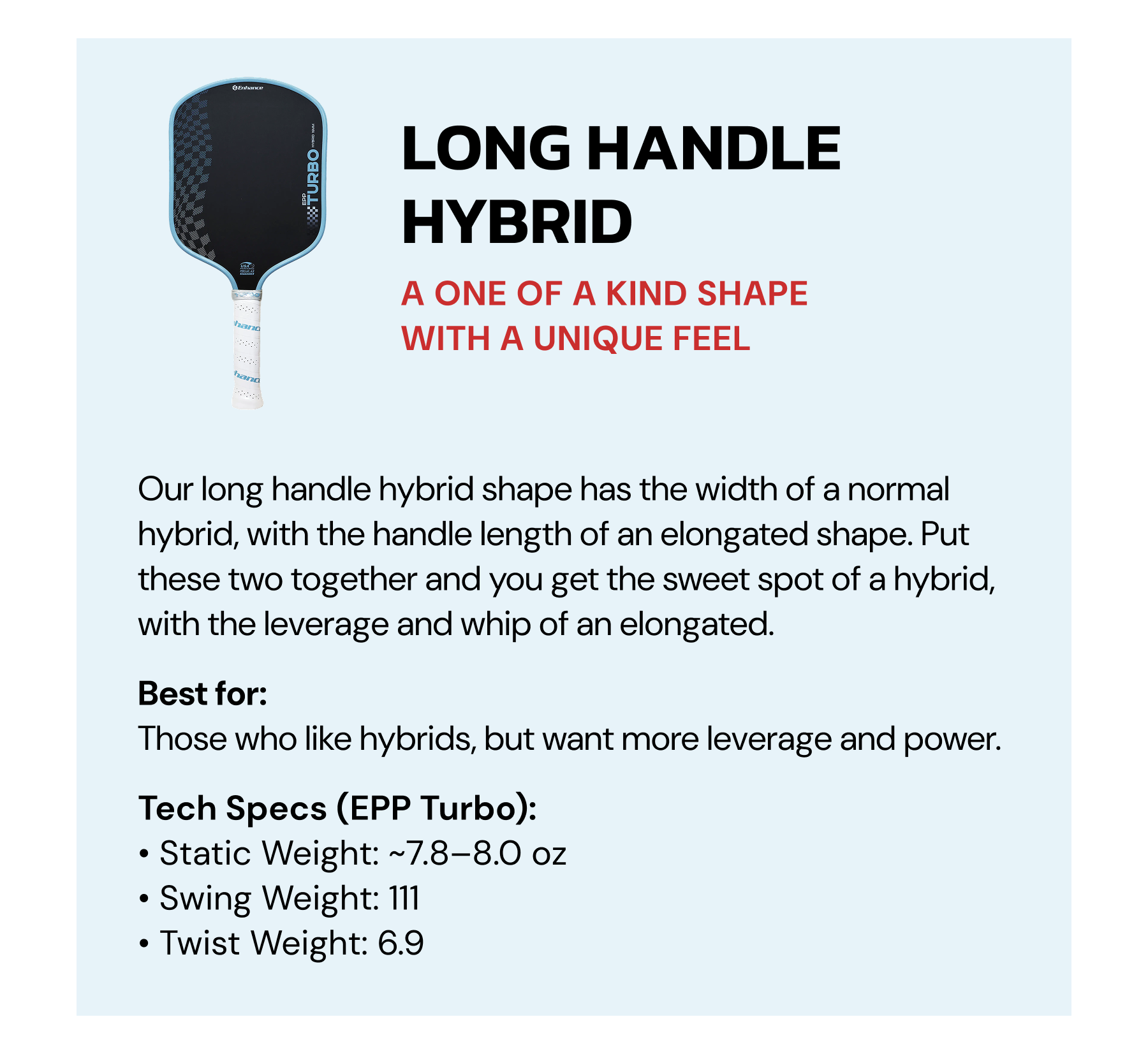 Long Handle Hybrid: A one of a kind shape with a unique feel. Our long handle hybrid shape has the width of a normal hybrid, with the handle length of an elongated shape. Put these two together and you get the sweet spot of a hybrid, with the leverage and whip of an elongated. Best for: Those who like hybrids, but want more leverage and power.