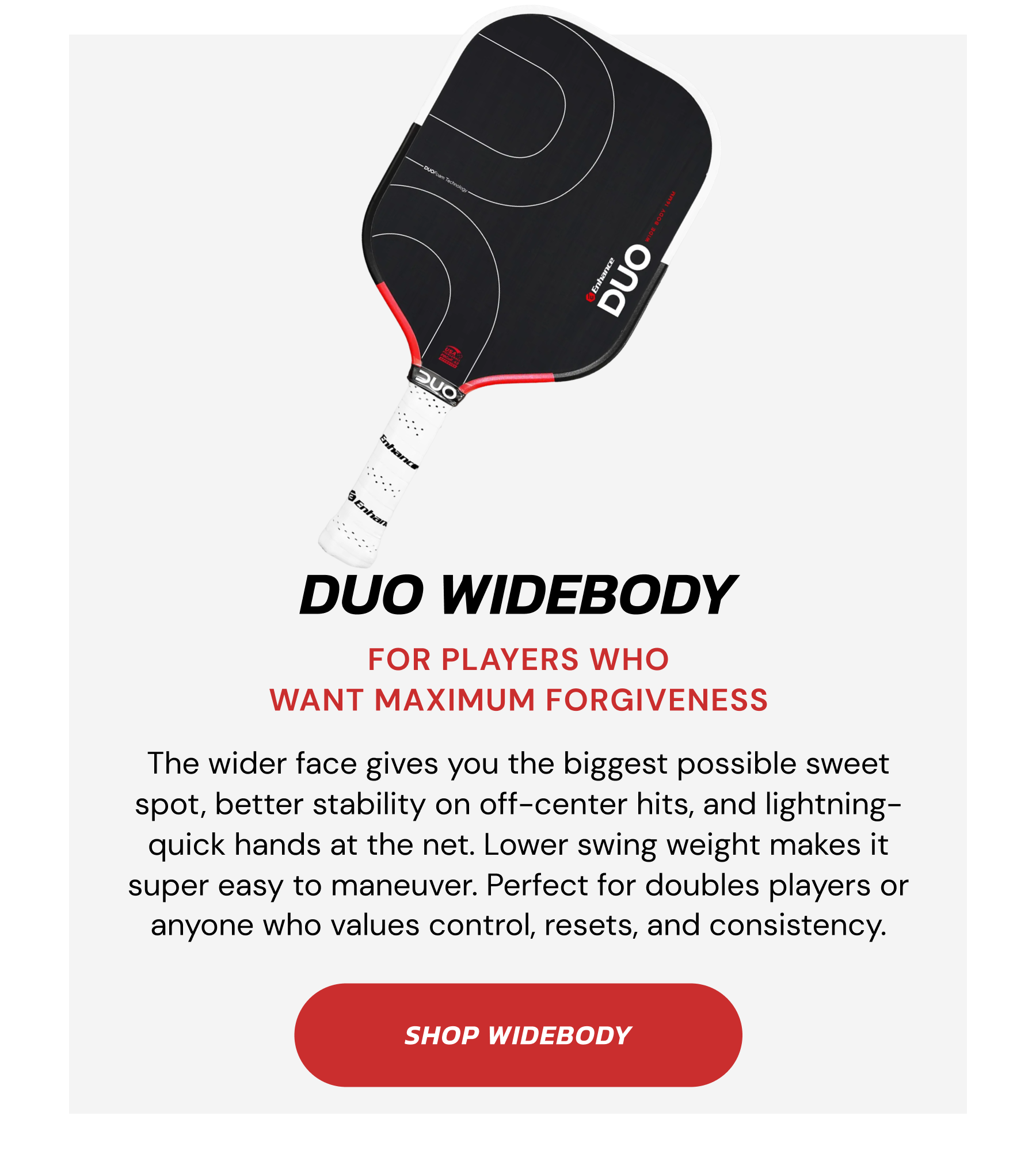 DUO WIDEBODY. FOR PLAYERS WHO WANT MAXIMUM FORGIVENESS. The wider face gives you the biggest possible sweet spot, better stability on off-center hits, and lightning-quick hands at the net. Lower swing weight makes it super easy to maneuver. Perfect for doubles players or anyone who values control, resets, and consistency. SHOP WIDEBODY