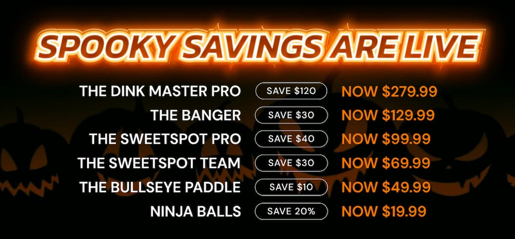 Spooky Savings are LIVE Spooky Savings are LIVE Spooky Savings are LIVE Spooky Savings are LIVE Spooky Savings are LIVE Spooky Savings are LIVE THE DINK MASTER PRO SAVE $120 NOW $279.99 THE BANGER SAVE $30 NOW $129.99 THE SWEETSPOT PRO SAVE $40 NOW $99.99 the sweetspot team SAVE $30 NOW $69.99 THE BULLSEYE PADDLE SAVE $10 NOW $49.99 NINJA BALLS SAVE 20% NOW $19.99