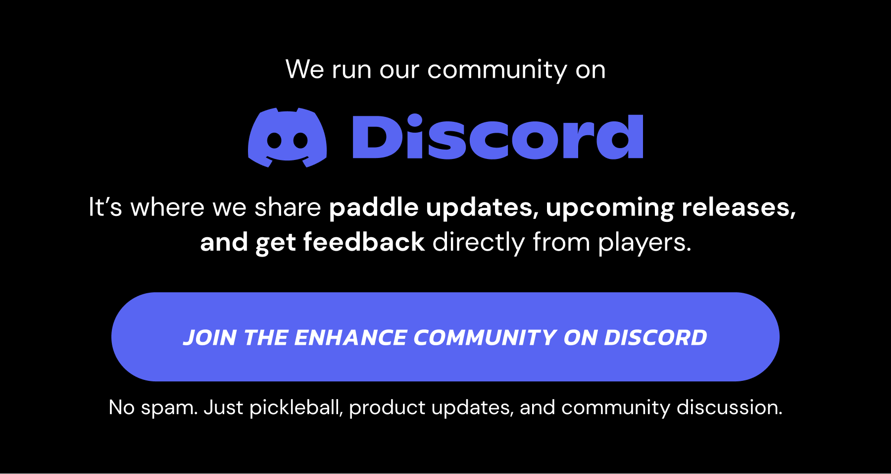 We run our community on Discord. It's where we share paddle updates, upcoming releases, and get feedback directly from players. Join the Enhance Community on Discord. No spam. Just pickleball, product updates, and community discussion.