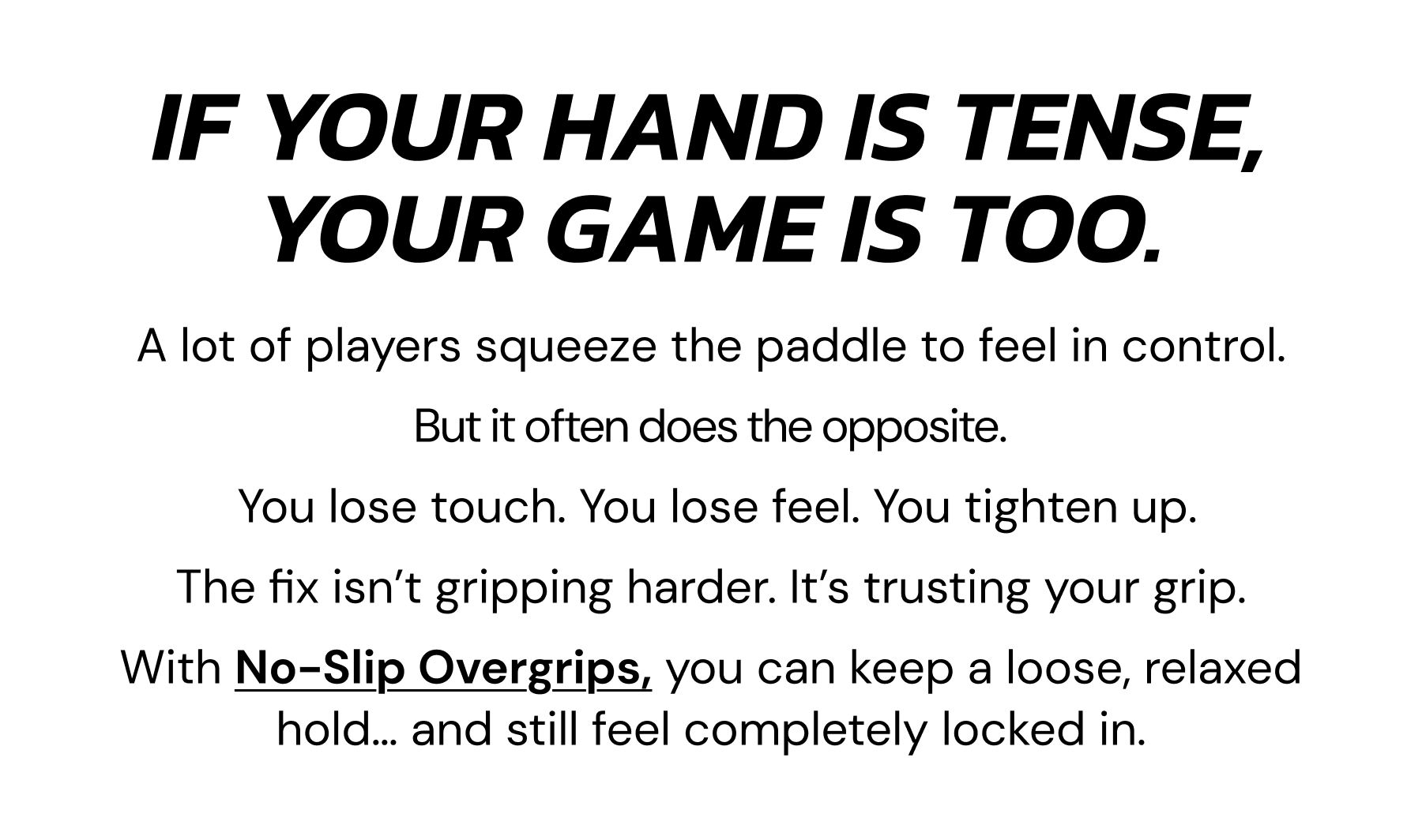 If your hand is tense, your game is too. A lot of players squeeze the paddle to feel in control, But it often does the opposite. You lose touch. You lose feel. You tighten up. The fix isn't gripping harder. It's trusting your grip. With no-slip overgrips, you can keep a loose, relaxed hold... and still feel completely locked in.