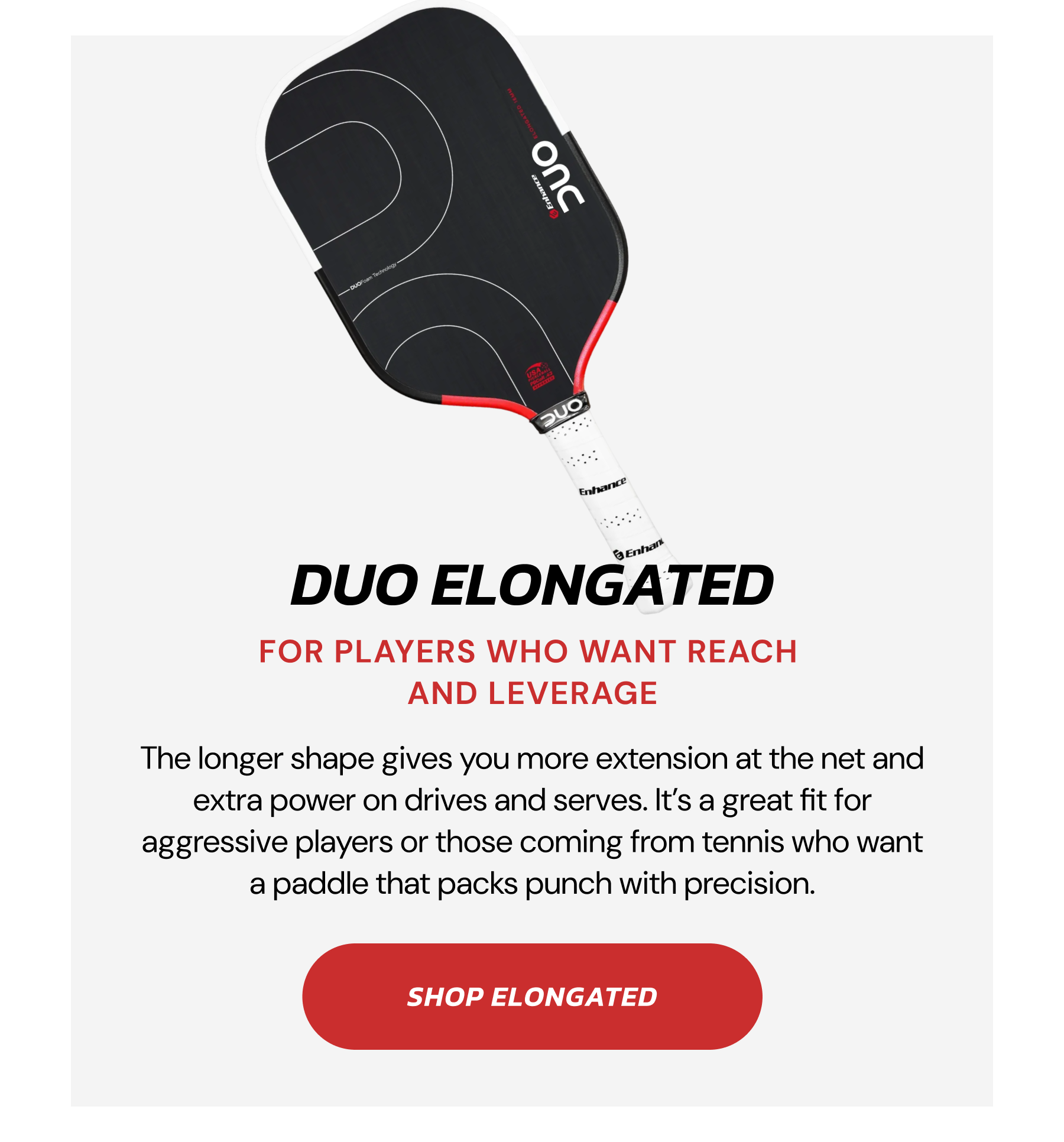 DUO ELONGATED. FOR PLAYERS WHO WANT TO REACH AND LEVERAGE. The longer shape gives you more extension at the net and extra pop on drives and serves. It's a great fit for aggressive players or those coming from tennis who want a paddle that packs punch with precision. SHOP ELONGATED