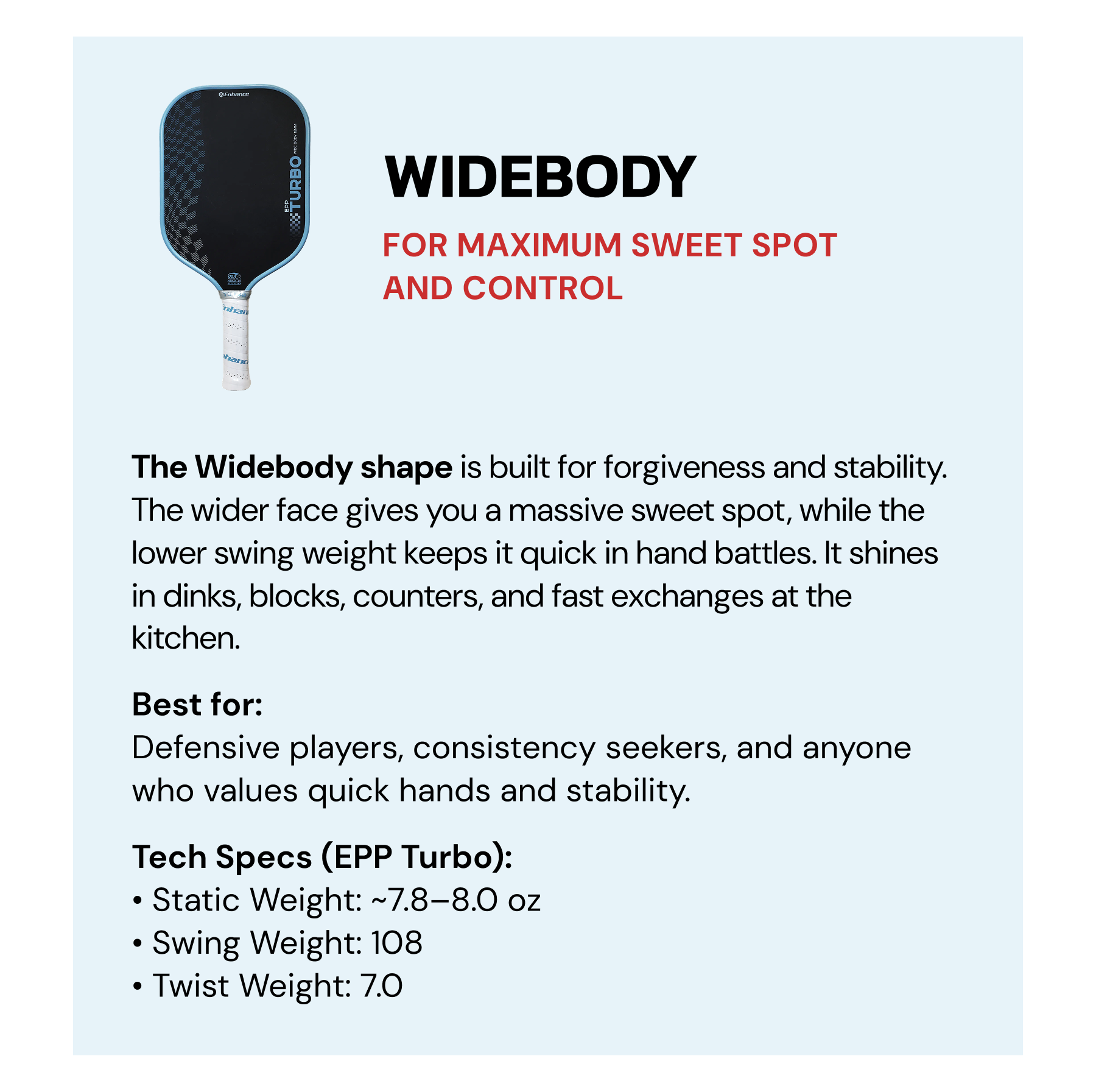 Widebody: For maximum sweet spot and control. Our long handle hybrid shape has the width of a normal hybrid, with the handle length of an elongated shape. Put these two together and you get the sweet spot of a hybrid, with the leverage and whip of an elongated. Best for: Those who like hybrids, but want more leverage and power.