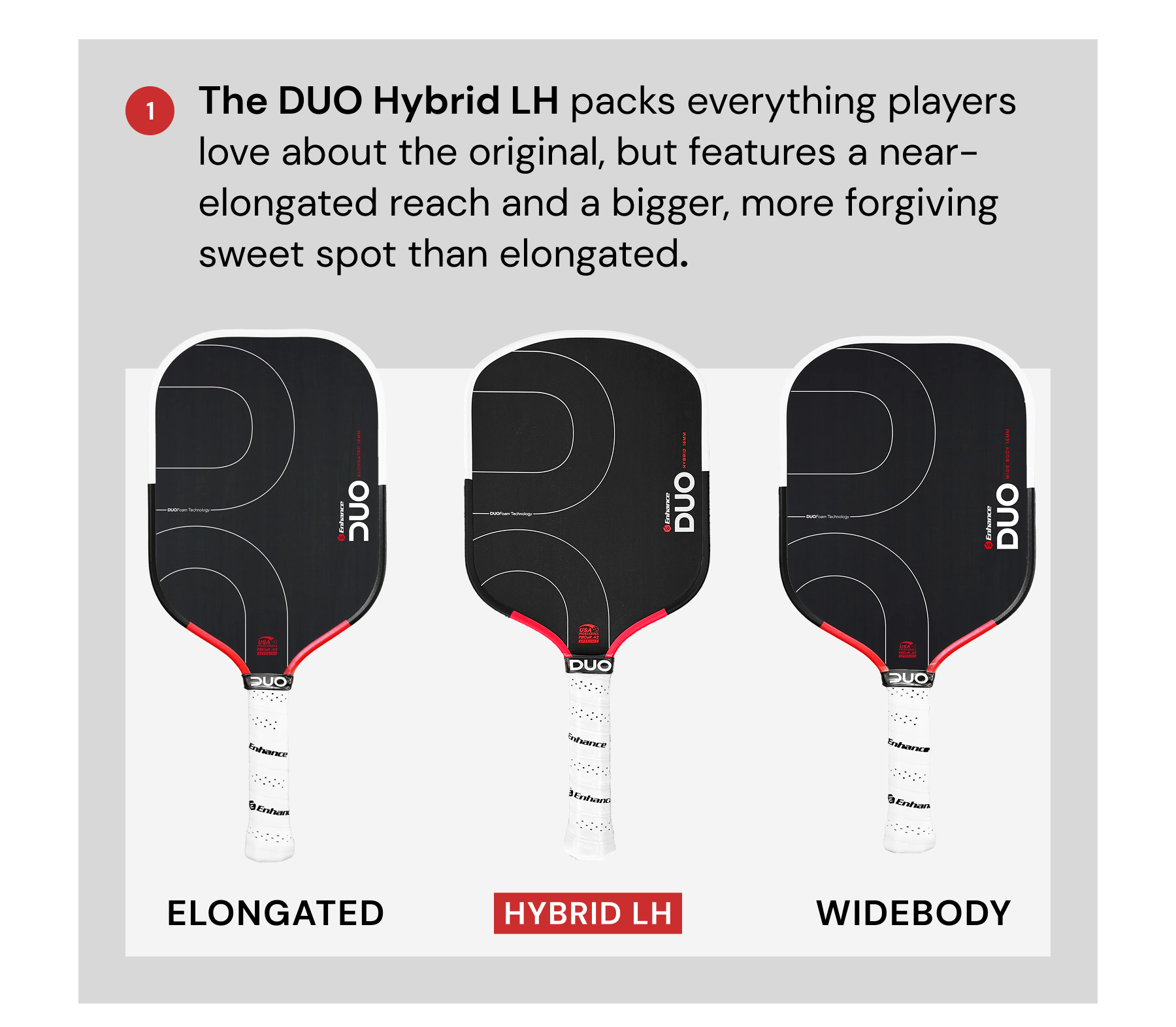 1. The DUO Hybrid LH packs everything players love about the original, but features a near-elongated reach and a bigger, more forgiving sweet spot than elongated.