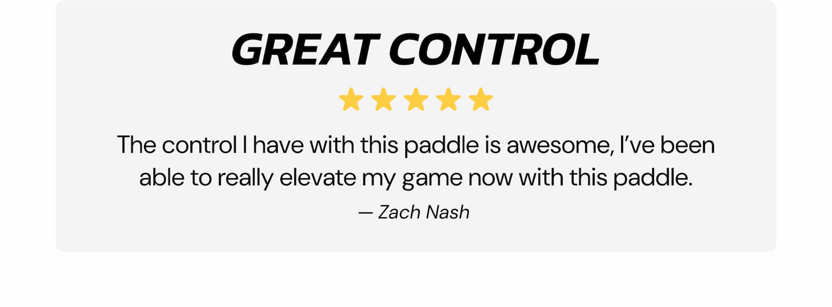 Great Control The control I have with this paddle is awesome, I've been able to really elevate my game now with this paddle. — Zach Nash 