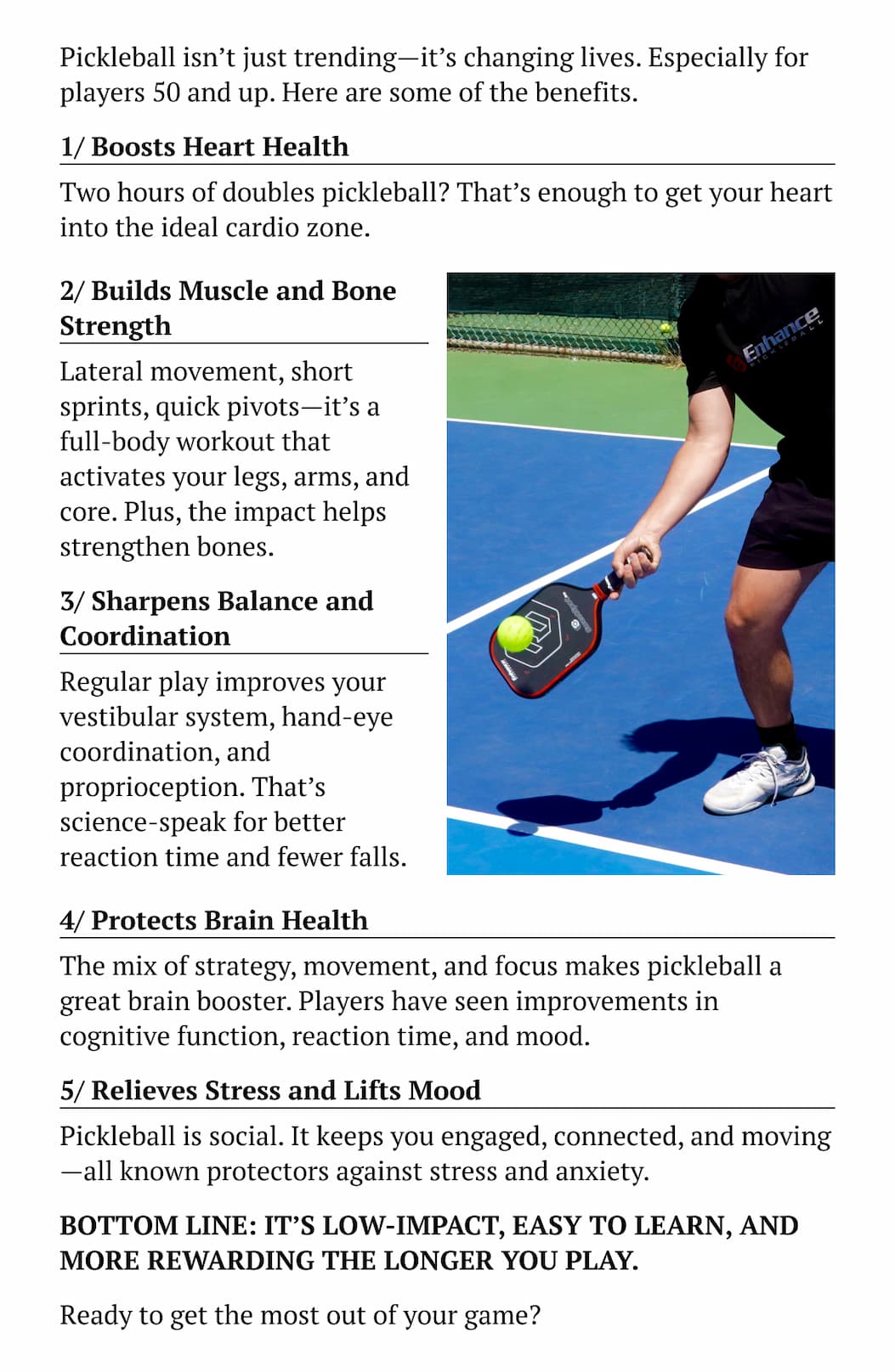 Pickleball isn't just trending—it's changing lives. Especially for players 50 and up. Here are some of the benefits. 1/ Boosts Heart Health Two hours of doubles pickleball? That's enough to get your heart into the ideal cardio zone.  2/ Builds Muscle and Bone Strength Lateral movement, short sprints, quick pivots—it's a full-body workout that activates your legs, arms, and core. Plus, the impact helps strengthen bones. 3/ Sharpens Balance and Coordination Regular play improves your vestibular system, hand-eye coordination, and proprioception. That's science-speak for better reaction time and fewer falls. 4/ Protects Brain Health The mix of strategy, movement, and focus makes pickleball a great brain booster. Players have seen improvements in cognitive function, reaction time, and mood. 5/ Relieves Stress and Lifts Mood Pickleball is social. It keeps you engaged, connected, and moving—all known protectors against stress and anxiety. Bottom line: It's low-impact, easy to learn, and more rewarding the longer you play. Ready to get the most out of your game?