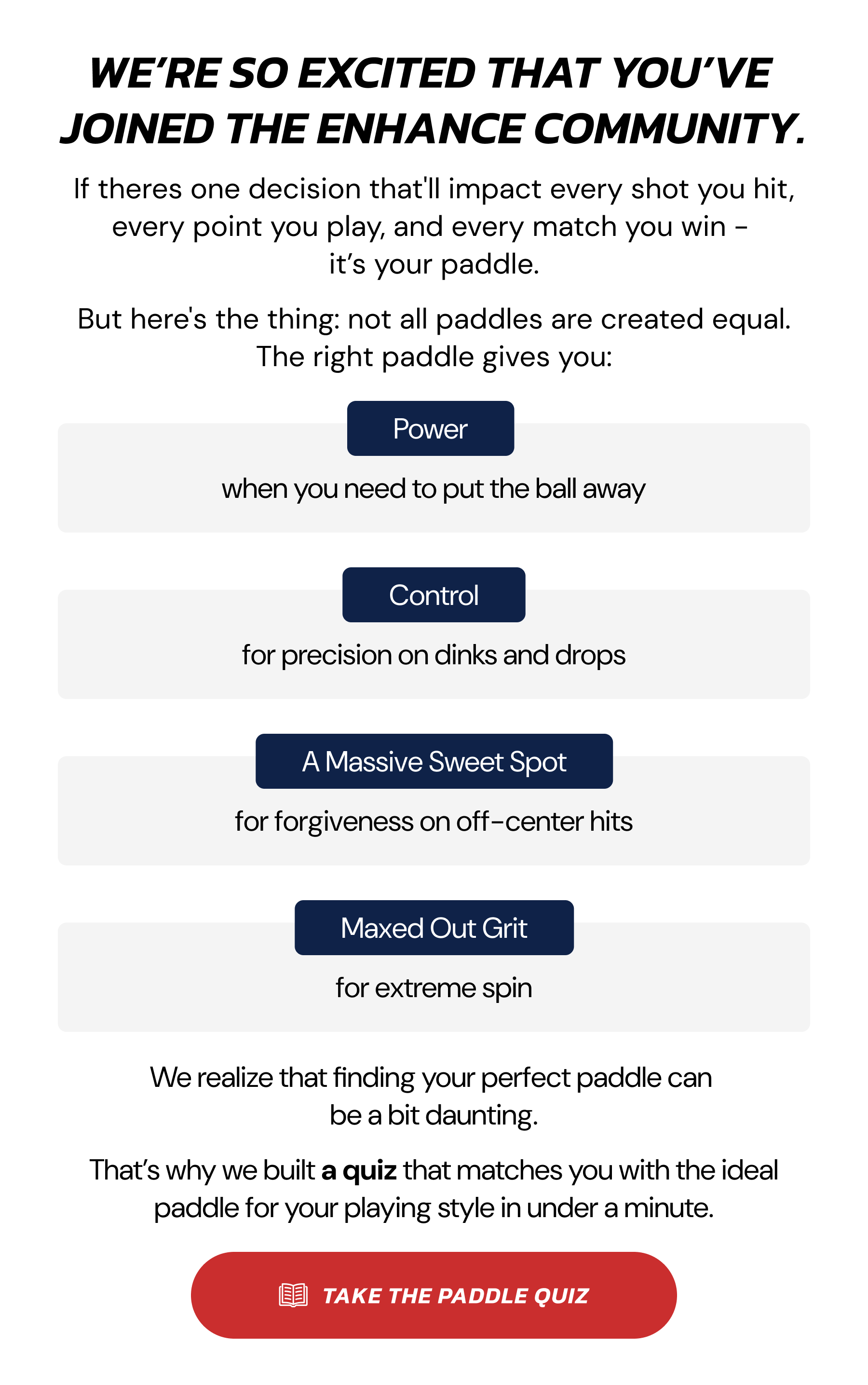 We're so excited that you've joined the enhance community. If theres one decision that'll impact every shot you hit, every point you play, and every match you win – it's your paddle. But here's the thing: not all paddles are created equal. The right paddle gives you: Power, Control, A Massive Sweet Spot, Maxed Out Grit. We realize that finding your perfect paddle can be a bit daunting. That's why we built a quiz that matches you with the ideal paddle for your playing style in under a minute. Take the paddle quiz.