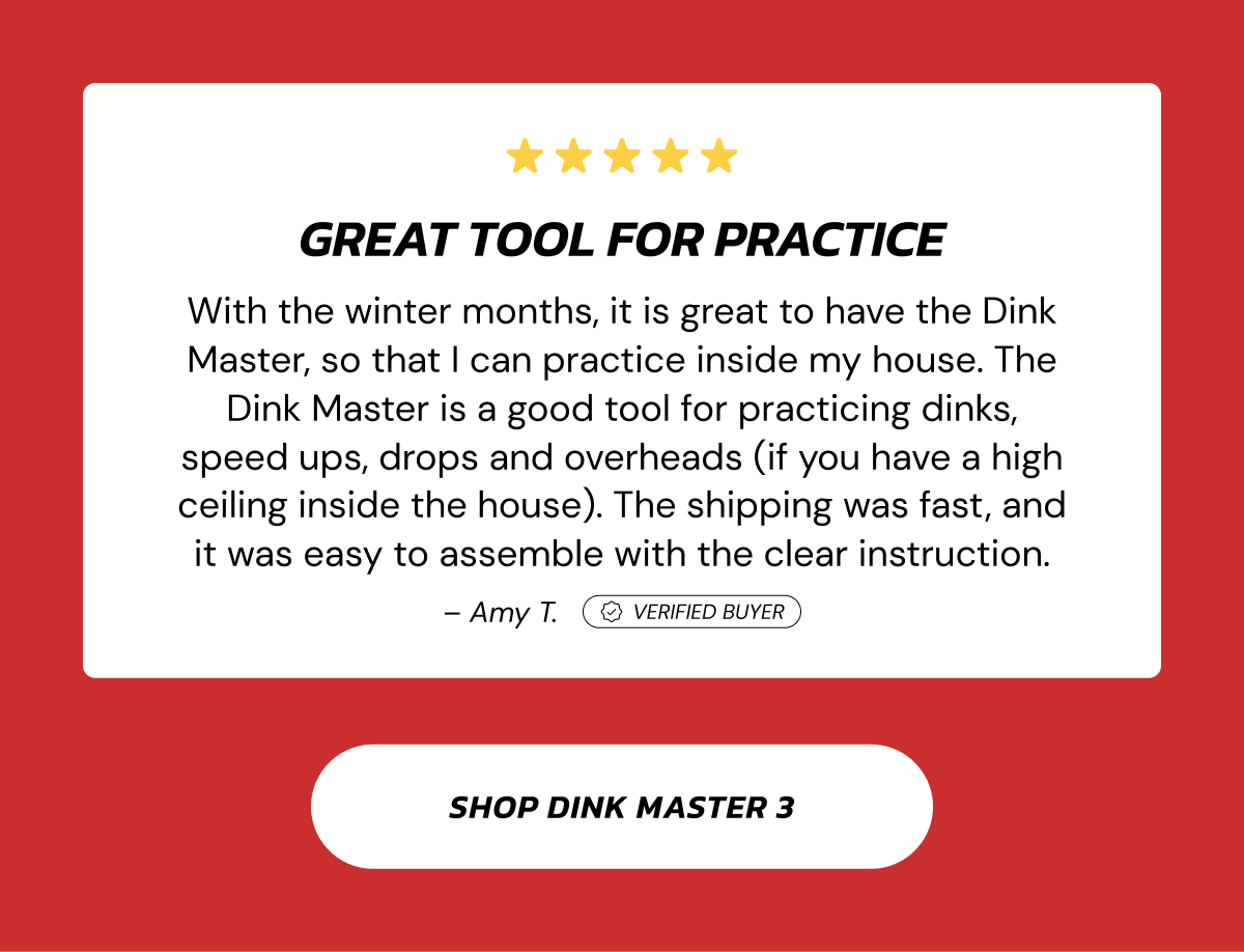 Great tool for practice With the winter months, it is great to have the Dink Master, so that I can practice inside my house. The Dink Master is a good tool for practicing dinks, speed ups, drops and overheads (if you have a high ceiling inside the house). The shipping was fast, and it was easy to assemble with the clear instruction. – Amy T. Verified Buyer Shop Dink Master 3