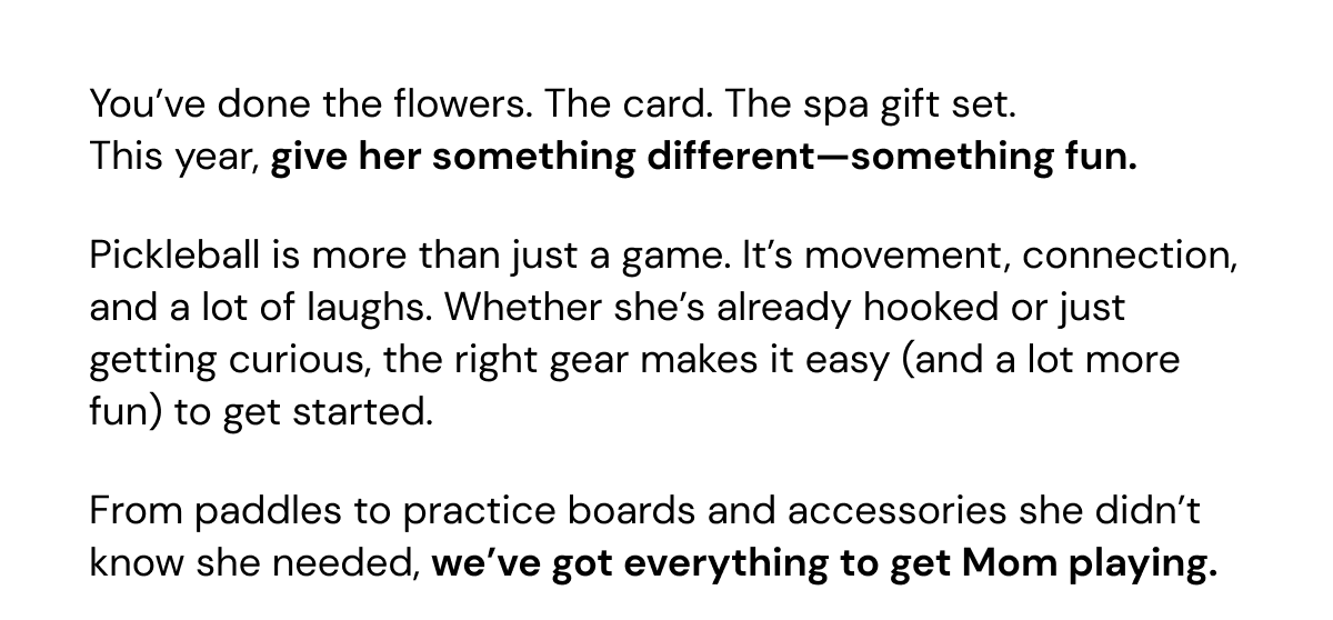 You've done the flowers. The card. The spa gift set. This year, give her something different—something fun. Pickleball is more than just a game. It's movement, connection, and a lot of laughs. Whether she's already hooked or just getting curious, the right gear makes it easy (and a lot more fun) to get started. From paddles to practice boards and accessories she didn't know she needed, we've got everything to get Mom playing.