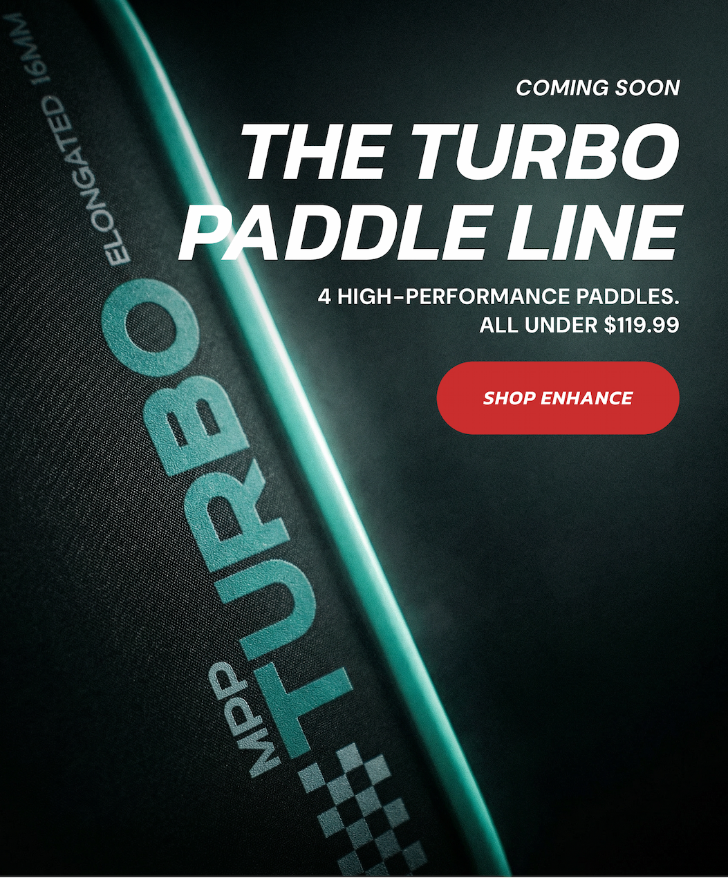Coming Soon: The Turbo Paddle Line. 4 High-performance paddles. All under $119.99. Shop Enhance