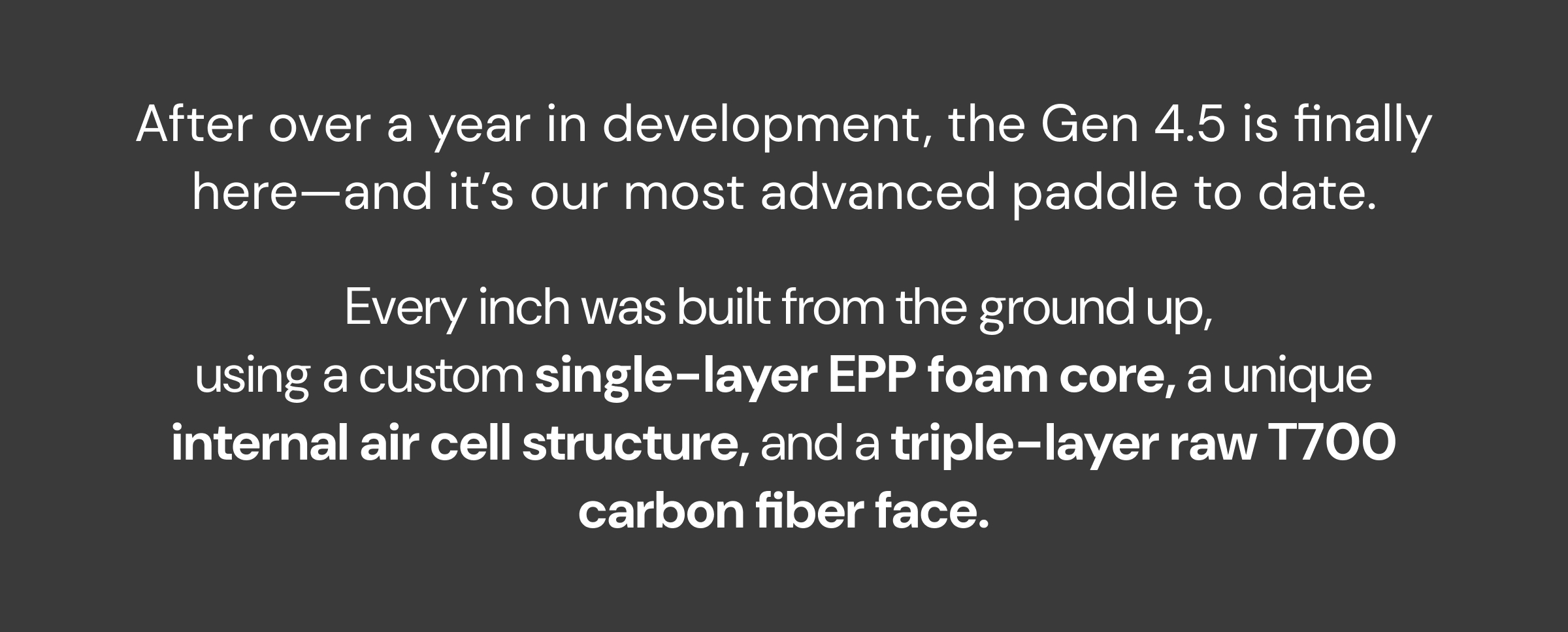 After over a year in development, the Gen 4.5 is finally here—and it's our most advanced paddle to date. Every inch was built from the ground up,  using a custom single-layer EPP foam core, a unique internal air cell structure, and a triple-layer raw T700 carbon fiber face.