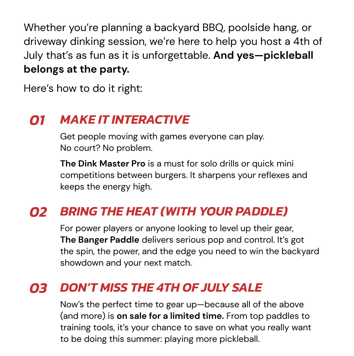 Whether you're planning a backyard BBQ, poolside hang, or driveway dinking session, we're here to help you host a 4th of July that's as fun as it is unforgettable. And yes—pickleball belongs at the party. Here's how to do it right: 01 Make it interactive Get people moving with games everyone can play.                   No court? No problem.  The Dink Master Pro is a must for solo drills or quick mini competitions between burgers. It sharpens your reflexes and keeps the energy high. 02 Bring the heat (with your paddle) For power players or anyone looking to level up their gear,     The Banger Paddle delivers serious pop and control. It's got the spin, the power, and the edge you need to win the backyard showdown and your next match. 03 Don't miss the 4th of July Sale Now's the perfect time to gear up—because all of the above (and more) is on sale for a limited time. From top paddles to training tools, it's your chance to save on what you really want to be doing this summer: playing more pickleball.