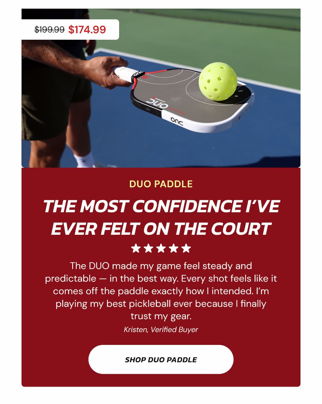 $199.99 $174.99 DUO paddle THE MOST CONFIDENCE I've EVER FELT ON THE COURT The DUO made my game feel steady and predictable — in the best way. Every shot feels like it comes off the paddle exactly how I intended. I'm playing my best pickleball ever because I finally trust my gear. Kristen, Verified Buyer Shop duo paddle