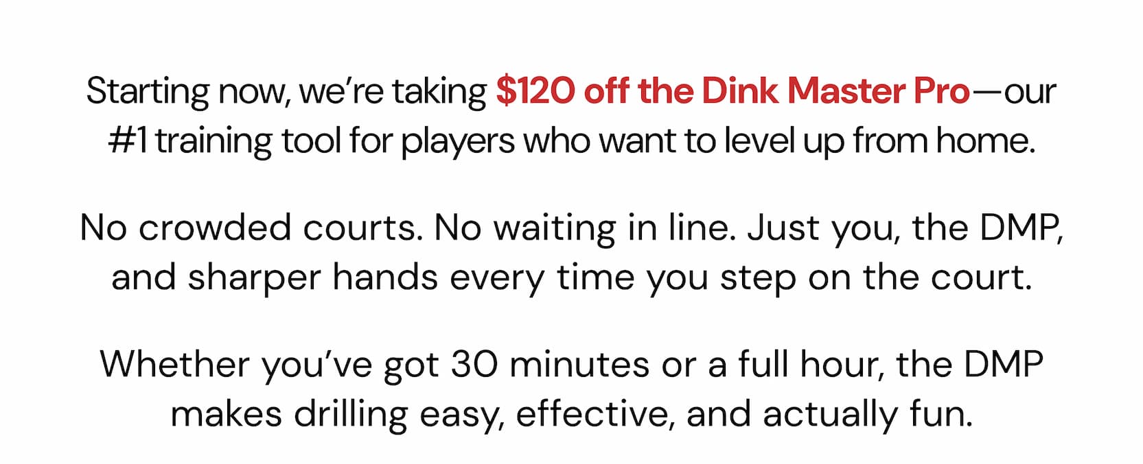 Starting now, we're taking $120 off the Dink Master Pro—our #1 training tool for players who want to level up from home. The Gen 4.5 was designed from scratch with a true full foam core, internal air cells, and triple-layer  T700 carbon coat. It delivers the kind of connected, high-performance  feel that's usually reserved for $250+ paddles. No crowded courts. No waiting in line. Just you, the DMP, and sharper hands every time you step on the court. Whether you've got 30 minutes or a full hour, the DMP makes drilling easy, effective, and actually fun.