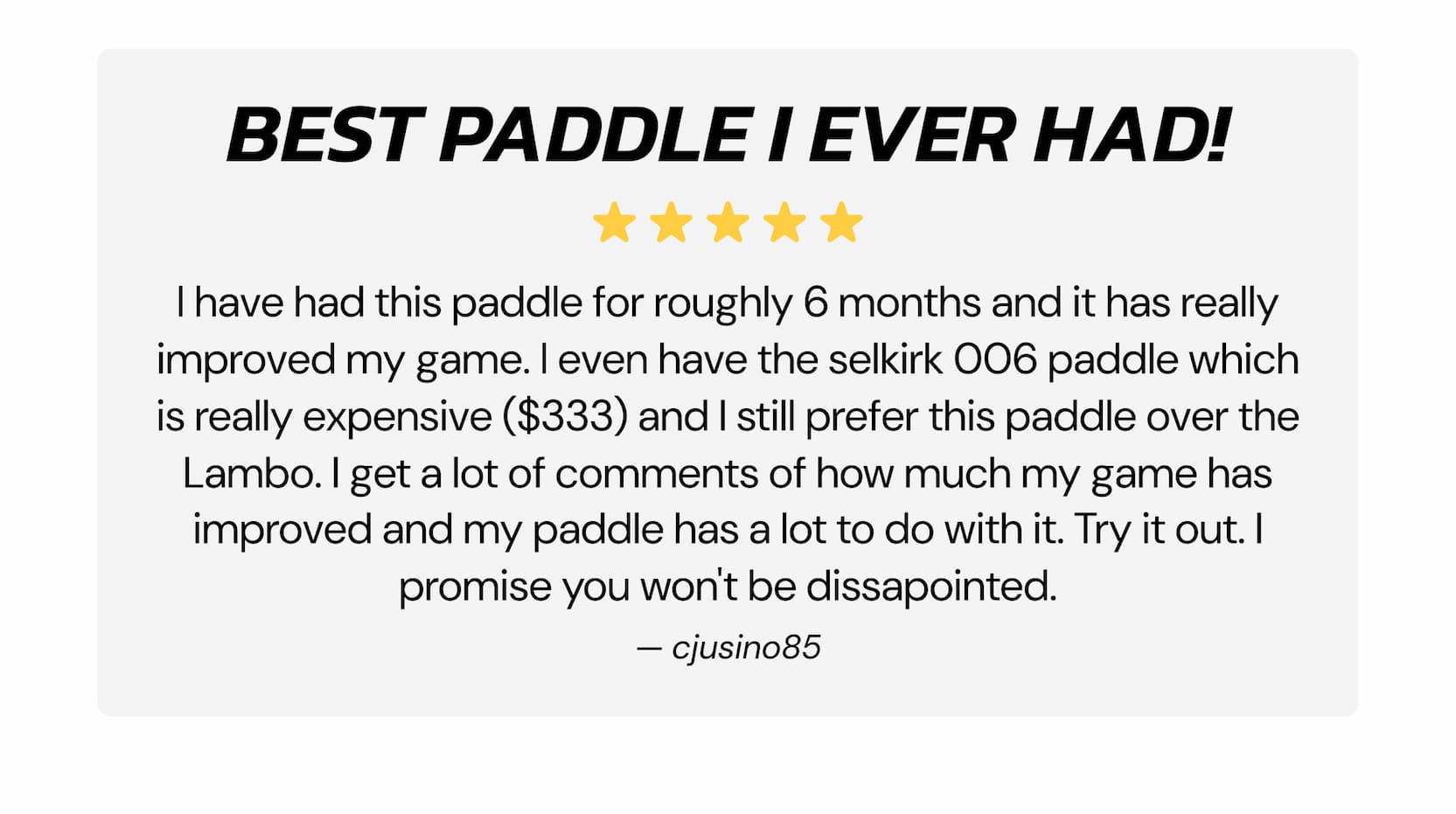Best paddle I ever had! I have had this paddle for roughly 6 months and it has really improved my game. I even have the selkirk 006 paddle which is really expensive ($333) and I still prefer this paddle over the Lambo. I get a lot of comments of how much my game has improved and my paddle has a lot to do with it. Try it out. I promise you won't be dissapointed. — cjusino85