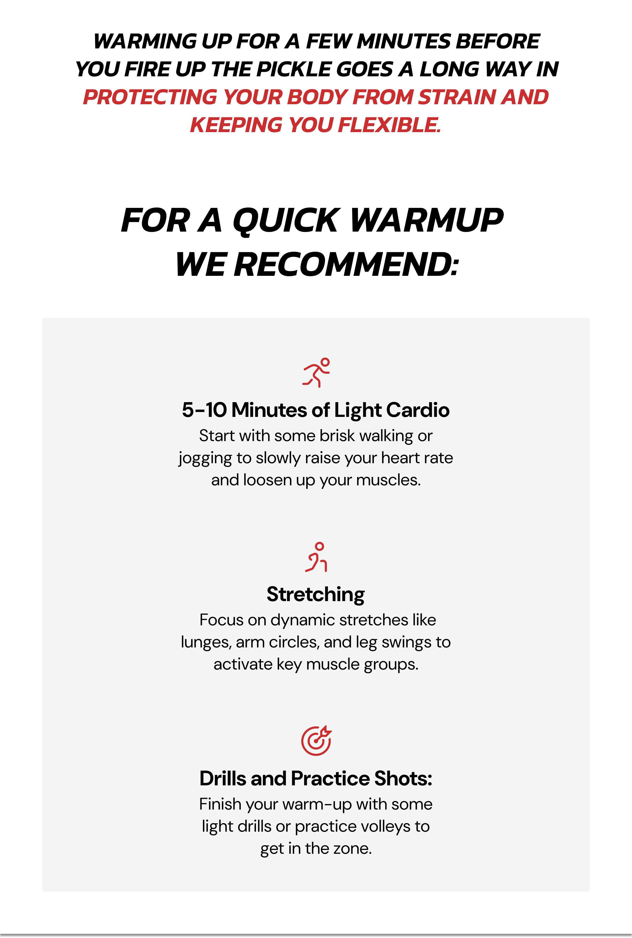 Warming up for a few minutes before you fire up the pickle goes a long way in protecting your body from strain and keeping you flexible. For a quick warmup  we recommend: 5-10 Minutes of Light Cardio Start with some brisk walking or jogging to slowly raise your heart rate and loosen up your muscles. Stretching  Focus on dynamic stretches like lunges, arm circles, and leg swings to activate key muscle groups. Drills and Practice Shots: Finish your warm-up with some light drills or practice volleys to get in the zone.