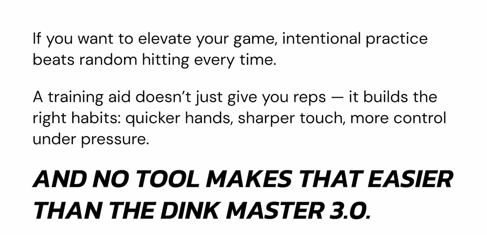 If you want to elevate your game, intentional practice beats random hitting every time. A training aid doesn't just give you reps — it builds the right habits: quicker hands, sharper touch, more control under pressure. And no tool makes that easier than the Dink Master 3.0.