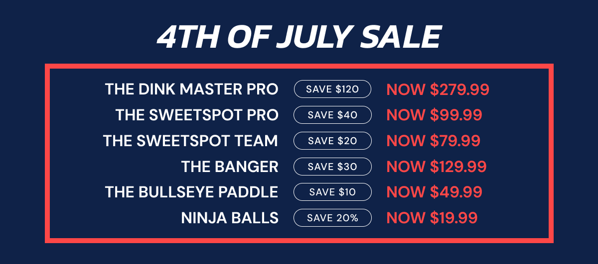 4th of July sale THE DINK MASTER PRO SAVE $120 NOW $279.99 THE SWEETSPOT PRO SAVE $40 NOW $99.99 the sweetspot team SAVE $20 NOW $79.99 THE BANGER SAVE $30 NOW $129.99 THE BULLSEYE PADDLE SAVE $10 NOW $49.99 NINJA BALLS SAVE 20% NOW $19.99