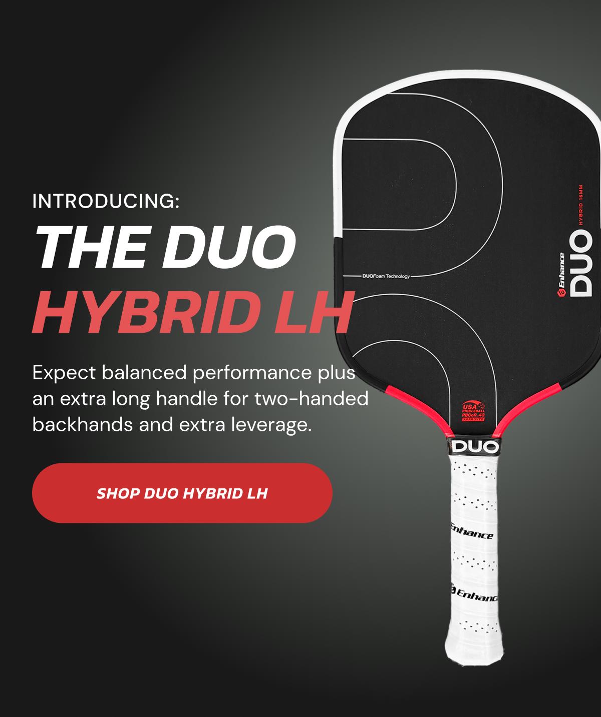 The Duo Hybrid LH: Expect balanced performance plus an extra long handle for two-handed backhands and extra leverage. Shop DUO Hybrid LH