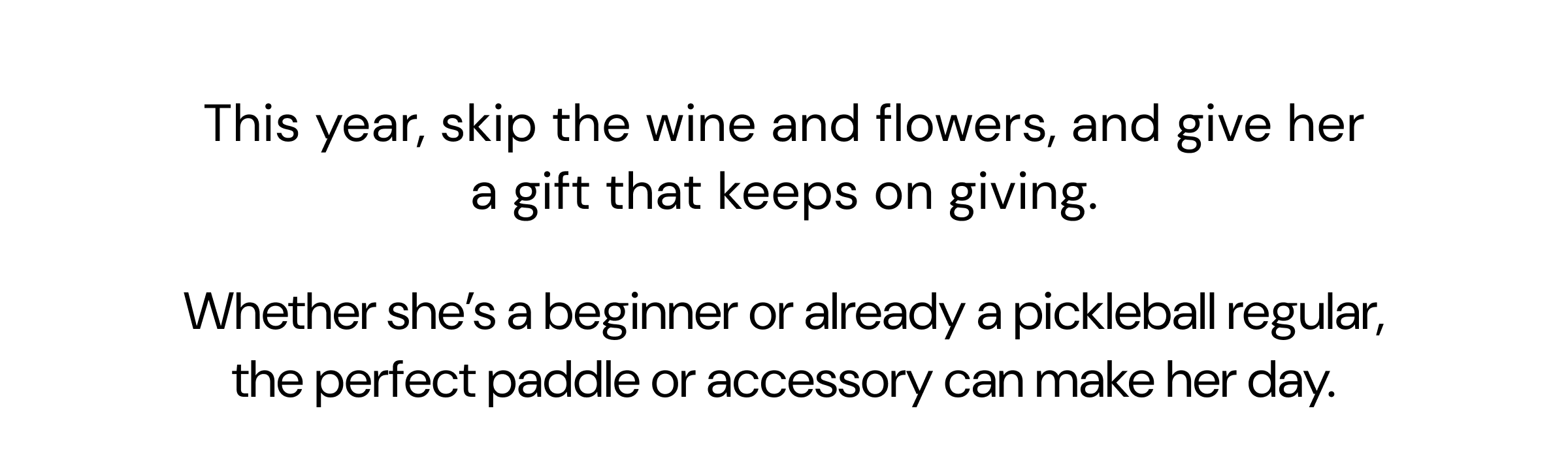 This year, skip the wine and flowers, and give her a gift that keeps on giving. Whether she's a beginner or already a pickleball regular, the perfect paddle or accessory can make her day.