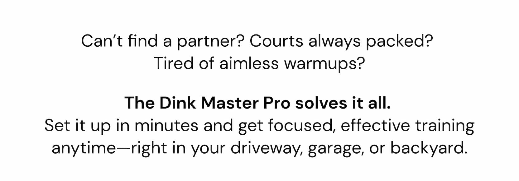 Can't find a partner? Courts always packed?  Tired of aimless warmups? The Gen 4.5 was designed from scratch with a true full foam core, internal air cells, and triple-layer  T700 carbon coat. It delivers the kind of connected, high-performance  feel that's usually reserved for $250+ paddles. The Dink Master Pro solves it all.  Set it up in minutes and get focused, effective training anytime—right in your driveway, garage, or backyard.
